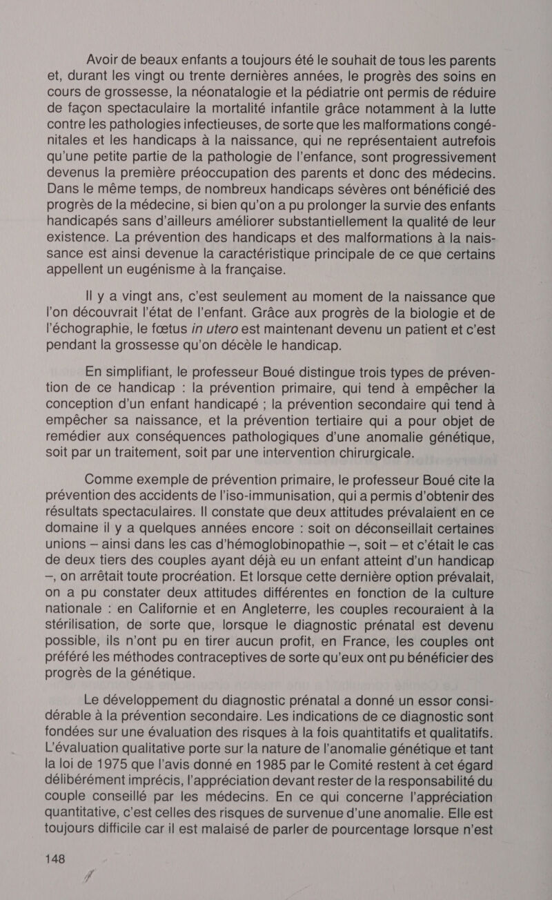 Avoir de beaux enfants a toujours été le souhait de tous les parents et, durant les vingt ou trente dernières années, le progrès des soins en cours de grossesse, la néonatalogie et la pédiatrie ont permis de réduire de façon spectaculaire la mortalité infantile grâce notamment à la lutte contre les pathologies infectieuses, de sorte que les malformations congé- nitales et les handicaps à la naissance, qui ne représentaient autrefois qu'une petite partie de la pathologie de l'enfance, sont progressivement devenus la première préoccupation des parents et donc des médecins. Dans le même temps, de nombreux handicaps sévères ont bénéficié des progrès de la médecine, si bien qu’on a pu prolonger la survie des enfants handicapés sans d’ailleurs améliorer substantiellement la qualité de leur existence. La prévention des handicaps et des malformations à la nais- sance est ainsi devenue la caractéristique principale de ce que certains appellent un eugénisme à la française. Il Y a vingt ans, c'est seulement au moment de la naissance que l'on découvrait l’état de l'enfant. Grâce aux progrès de la biologie et de l'échographie, le fœtus in utero est maintenant devenu un patient et c'est pendant la grossesse qu’on décèle le handicap. En simplifiant, le professeur Boué distingue trois types de préven- tion de ce handicap : la prévention primaire, qui tend à empêcher la conception d’un enfant handicapé ; la prévention secondaire qui tend à empêcher sa naissance, et la prévention tertiaire qui a pour objet de remédier aux conséquences pathologiques d'une anomalie génétique, soit par un traitement, soit par une intervention chirurgicale. Comme exemple de prévention primaire, le professeur Boué cite la prévention des accidents de l’iso-immunisation, qui a permis d'obtenir des résultats spectaculaires. Il constate que deux attitudes prévalaient en ce domaine il y a quelques années encore : soit on déconseillait certaines unions — ainsi dans les cas d’'hémoglobinopathie —, soit — et c'était le cas de deux tiers des couples ayant déjà eu un enfant atteint d'un handicap —, On arrêtait toute procréation. Et lorsque cette dernière option prévalait, on a pu constater deux attitudes différentes en fonction de la culture nationale : en Californie et en Angleterre, les couples recouraient à la stérilisation, de sorte que, lorsque le diagnostic prénatal est devenu possible, ils n’ont pu en tirer aucun profit, en France, les couples ont préféré les méthodes contraceptives de sorte qu'eux ont pu bénéficier des progrès de la génétique. Le développement du diagnostic prénatal a donné un essor consi- dérable à la prévention secondaire. Les indications de ce diagnostic sont fondées sur une évaluation des risques à la fois quantitatifs et qualitatifs. L'évaluation qualitative porte sur la nature de l’anomalie génétique et tant la loi de 1975 que l'avis donné en 1985 par le Comité restent à cet égard délibérément imprécis, l'appréciation devant rester de la responsabilité du couple conseillé par les médecins. En ce qui concerne l'appréciation quantitative, c'est celles des risques de survenue d'une anomalie. Elle est toujours difficile car il est malaisé de parler de pourcentage lorsque n’est