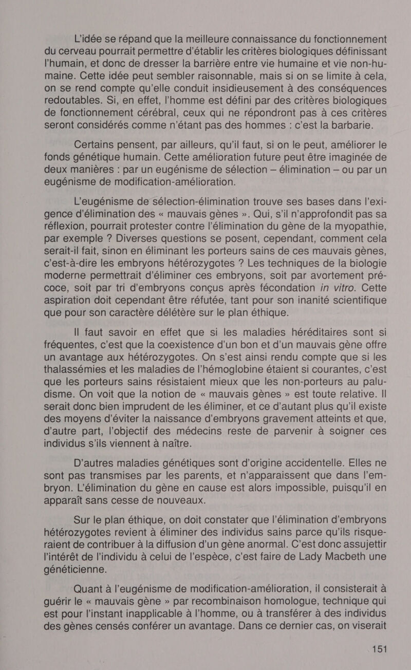 L'idée se répand que la meilleure connaissance du fonctionnement du cerveau pourrait permettre d'établir les critères biologiques définissant l'humain, et donc de dresser la barrière entre vie humaine et vie non-hu- maine. Cette idée peut sembler raisonnable, mais si on se limite à cela, on se rend compte qu’elle conduit insidieusement à des conséquences redoutables. Si, en effet, l'homme est défini par des critères biologiques de fonctionnement cérébral, ceux qui ne répondront pas à ces critères seront considérés comme n'étant pas des hommes : c’est la barbarie. Certains pensent, par ailleurs, qu'il faut, si on le peut, améliorer le fonds génétique humain. Cette amélioration future peut être imaginée de deux manières : par un eugénisme de sélection — élimination — ou par un eugénisme de modification-amélioration. L'eugénisme de sélection-élimination trouve ses bases dans l’exi- gence d'élimination des « mauvais gènes ». Qui, s’il n'approfondit pas sa réflexion, pourrait protester contre l'élimination du gène de la myopathie, par exemple ? Diverses questions se posent, cependant, comment cela serait-il fait, sinon en éliminant les porteurs sains de ces mauvais gènes, c'est-à-dire les embryons hétérozygotes ? Les techniques de la biologie moderne permettrait d'éliminer ces embryons, soit par avortement pré- coce, soit par tri d'embryons conçus après fécondation in vitro. Cette aspiration doit cependant être réfutée, tant pour son inanité scientifique que pour son caractère délétère sur le plan éthique. Il faut savoir en effet que si les maladies héréditaires sont si fréquentes, c’est que la coexistence d’un bon et d’un mauvais gène offre un avantage aux hétérozygotes. On s’est ainsi rendu compte que si les thalassémies et les maladies de l’hémoglobine étaient si courantes, c’est que les porteurs sains résistaient mieux que les non-porteurs au palu- disme. On voit que la notion de « mauvais gènes » est toute relative. Il serait donc bien imprudent de les éliminer, et ce d'autant plus qu'il existe des moyens d'éviter la naissance d’embryons gravement atteints et que, d'autre part, l'objectif des médecins reste de parvenir à soigner ces individus s'ils viennent à naître. D’autres maladies génétiques sont d’origine accidentelle. Elles ne sont pas transmises par les parents, et n'apparaissent que dans l’em- bryon. L’élimination du gène en cause est alors impossible, puisqu'il en apparaît sans cesse de nouveaux. Sur le plan éthique, on doit constater que l'élimination d'embryons hétérozygotes revient à éliminer des individus sains parce qu'ils risque- raient de contribuer à la diffusion d’un gène anormal. C'est donc assujettir l'intérêt de l'individu à celui de l'espèce, c’est faire de Lady Macbeth une généticienne. ‘Quant à l’eugénisme de modification-amélioration, il consisterait à guérir le « mauvais gène » par recombinaison homologue, technique qui est pour l'instant inapplicable à l'homme, ou à transférer à des individus des gènes censés conférer un avantage. Dans ce dernier cas, on viserait