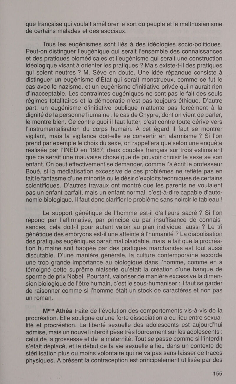 que française qui voulait améliorer le sort du peuple et le malthusianisme de certains malades et des asociaux. Tous les eugénismes sont liés à des idéologies socio-politiques. Peut-on distinguer l’eugénique qui serait l'ensemble des connaissances et des pratiques biomédicales et l’eugénisme qui serait une construction idéologique visant à orienter les pratiques ? Mais existe-t-il des pratiques qui soient neutres ? M. Sève en doute. Une idée répandue consiste à distinguer un eugénisme d'État qui serait monstrueux, comme ce fut le cas avec le nazisme, et un eugénisme d'initiative privée qui n'aurait rien d'inacceptable. Les contraintes eugéniques ne sont pas le fait des seuls régimes totalitaires et la démocratie n'est pas toujours éthique. D'autre part, un eugénisme d'initiative publique n'attente pas forcément à la dignité de la personne humaine : le cas de Chypre, dont on vient de parler, le montre bien. Ce contre quoi il faut lutter, c'est contre toute dérive vers l'instrumentalisation du corps humain. A cet égard il faut se montrer vigilant, mais la vigilance doit-elle se convertir en alarmisme ? Si l’on prend par exemple le choix du sexe, on rappellera que selon une enquête réalisée par l'INED en 1987, deux couples français sur trois estimaient que ce serait une mauvaise chose que de pouvoir choisir le sexe se son enfant. On peut effectivement se demander, comme l’a écrit le professeur Boué, si la médiatisation excessive de ces problèmes ne reflète pas en fait le fantasme d’une minorité ou le désir d’exploits techniques de certains scientifiques. D'autres travaux ont montré que les parents ne voulaient pas un enfant parfait, mais un enfant normal, c’est-à-dire capable d’auto- nomie biologique. I! faut donc clarifier le problème sans noircir le tableau ! Le support génétique de l’homme est-il d’ailleurs sacré ? Si l’on répond par l’affirmative, par principe ou par insuffisance de connais- sances, cela doit-il pour autant valoir au plan individuel aussi ? Le tri génétique des embryons est-il une atteinte à l'humanité ? La diabolisation des pratiques eugéniques paraît mal plaidable, mais le fait que la procréa- tion humaine soit happée par des pratiques marchandes est tout aussi discutable. D'une manière générale, la culture contemporaine accorde une trop grande importance au biologique dans l'homme, comme en a témoigné cette suprême niaiserie qu'était la création d’une banque de sperme de prix Nobel. Pourtant, valoriser de manière excessive la dimen- sion biologique de l'être humain, c’est le sous-humaniser : il faut se garder de raisonner comme si l’homme était un stock de caractères et non pas un roman. Mme Athéa traite de l’évolution des comportements vis-à-vis de la procréation. Elle souligne qu'une forte dissociation a eu lieu entre sexua- lité et procréation. La liberté sexuelle des adolescents est aujourd'hui admise, mais un nouvel interdit pèse très lourdement sur les adolescents : celui de la grossesse et de la maternité. Tout se passe comme si l'interdlit s'était déplacé, et le début de la vie sexuelle a lieu dans un contexte de stérilisation plus ou moins volontaire qui ne va pas sans laisser de traces physiques. À présent la contraception est principalement utilisée par des