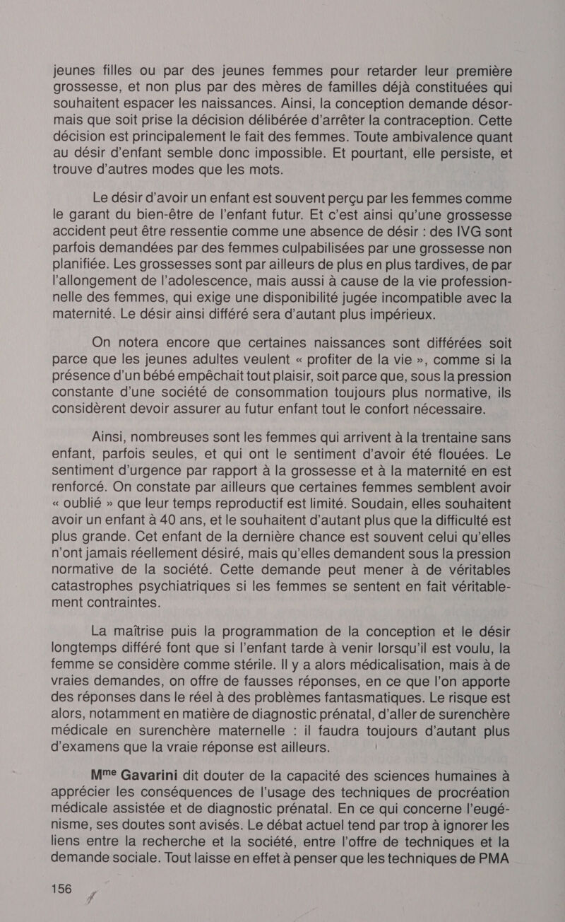 jeunes filles ou par des jeunes femmes pour retarder leur première grossesse, et non plus par des mères de familles déjà constituées qui souhaitent espacer les naissances. Ainsi, la conception demande désor- mais que soit prise la décision délibérée d'arrêter la contraception. Cette décision est principalement le fait des femmes. Toute ambivalence quant au désir d'enfant semble donc impossible. Et pourtant, elle persiste, et trouve d’autres modes que les mots. Le désir d’avoir un enfant est souvent perçu par les femmes comme le garant du bien-être de l'enfant futur. Et c’est ainsi qu’une grossesse accident peut être ressentie comme une absence de désir : des IVG sont parfois demandées par des femmes culpabilisées par une grossesse non planifiée. Les grossesses sont par ailleurs de plus en plus tardives, de par l'allongement de l'adolescence, mais aussi à cause de la vie profession- nelle des femmes, qui exige une disponibilité jugée incompatible avec la maternité. Le désir ainsi différé sera d’autant plus impérieux. On notera encore que certaines naissances sont différées soit parce que les jeunes adultes veulent « profiter de la vie », comme si la présence d’un bébé empêchait tout plaisir, soit parce que, sous la pression constante d’une société de consommation toujours plus normative, ils considèrent devoir assurer au futur enfant tout le confort nécessaire. Ainsi, nombreuses sont les femmes qui arrivent à la trentaine sans enfant, parfois seules, et qui ont le sentiment d’avoir été flouées. Le sentiment d'urgence par rapport à la grossesse et à la maternité en est renforcé. On constate par ailleurs que certaines femmes semblent avoir « oublié » que leur temps reproductif est limité. Soudain, elles souhaitent avoir un enfant à 40 ans, et le souhaitent d'autant plus que la difficulté est plus grande. Cet enfant de la dernière chance est souvent celui qu'elles n'ont jamais réellement désiré, mais qu’elles demandent sous la pression normative de la société. Cette demande peut mener à de véritables catastrophes psychiatriques si les femmes se sentent en fait véritable- ment contraintes. La maïtrise puis la programmation de la conception et le désir longtemps différé font que si l’enfant tarde à venir lorsqu'il est voulu, la femme se considère comme stérile. Il y a alors médicalisation, mais à de vraies demandes, on offre de fausses réponses, en ce que l’on apporte des réponses dans le réel à des problèmes fantasmatiques. Le risque est alors, notamment en matière de diagnostic prénatal, d’aller de surenchère médicale en surenchère maternelle : il faudra toujours d'autant plus d'examens que la vraie réponse est ailleurs. Me Gavarini dit douter de la capacité des sciences humaines à apprécier les conséquences de l'usage des techniques de procréation médicale assistée et de diagnostic prénatal. En ce qui concerne l’eugé- nisme, ses doutes sont avisés. Le débat actuel tend par trop à ignorer les liens entre la recherche et la société, entre l'offre de techniques et la demande sociale. Tout laisse en effet à penser que les techniques de PMA