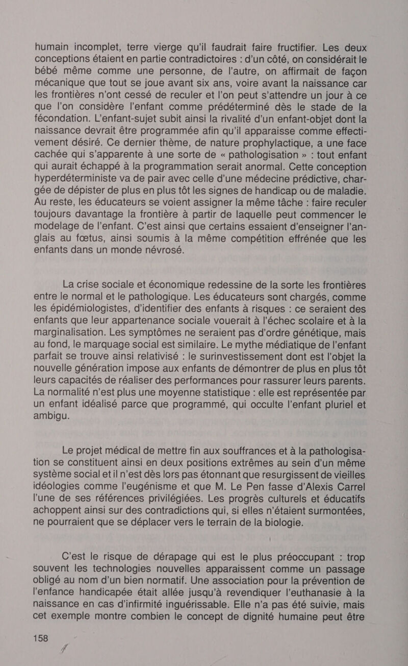 humain incomplet, terre vierge qu'il faudrait faire fructifier. Les deux conceptions étaient en partie contradictoires : d’un côté, on considérait le bébé même comme une personne, de l’autre, on affirmait de façon mécanique que tout se joue avant six ans, voire avant la naissance car les frontières n'ont cessé de reculer et l’on peut s'attendre un jour à ce que l’on considère l'enfant comme prédéterminé dès le stade de la fécondation. L'enfant-sujet subit ainsi la rivalité d’un enfant-objet dont la naissance devrait être programmée afin qu'il apparaisse comme effecti- vement désiré. Ce dernier thème, de nature prophylactique, a une face cachée qui s'apparente à une sorte de « pathologisation » : tout enfant qui aurait échappé à la programmation serait anormal. Cette conception hyperdéterministe va de pair avec celle d’une médecine prédictive, char- gée de dépister de plus en plus tôt les signes de handicap ou de maladie. Au reste, les éducateurs se voient assigner la même tâche : faire reculer toujours davantage la frontière à partir de laquelle peut commencer le modelage de l'enfant. C'est ainsi que certains essaient d'enseigner l’an- glais au fœtus, ainsi soumis à la même compétition effrénée que les enfants dans un monde névrosé. | La crise sociale et économique redessine de la sorte les frontières entre le normal et le pathologique. Les éducateurs sont chargés, comme les épidémiologistes, d'identifier des enfants à risques : ce seraient des enfants que leur appartenance sociale vouerait à l'échec scolaire et à la marginalisation. Les symptômes ne seraient pas d'ordre génétique, mais au fond, le marquage social est similaire. Le mythe médiatique de l'enfant parfait se trouve ainsi relativisé : le surinvestissement dont est l’objet la nouvelle génération impose aux enfants de démontrer de plus en plus tôt leurs capacités de réaliser des performances pour rassurer leurs parents. La normalité n’est plus une moyenne statistique : elle est représentée par un enfant idéalisé parce que programmé, qui occulte l'enfant pluriel et ambigu. Le projet médical de mettre fin aux souffrances et à la pathologisa- tion se constituent ainsi en deux positions extrêmes au sein d'un même système social et il n’est dès lors pas étonnant que resurgissent de vieilles idéologies comme l’eugénisme et que M. Le Pen fasse d’Alexis Carrel l'une de ses références privilégiées. Les progrès culturels et éducatifs achoppent ainsi sur des contradictions qui, si elles n'étaient surmontées, ne pourraient que se déplacer vers le terrain de la biologie. C'est le risque de dérapage qui est le plus préoccupant : trop souvent les technologies nouvelles apparaissent comme un passage obligé au nom d’un bien normatif. Une association pour la prévention de l'enfance handicapée était allée jusqu’à revendiquer l'euthanasie à la naissance en cas d'’infirmité inguérissable. Elle n’a pas été suivie, mais cet exemple montre combien le concept de dignité humaine peut être