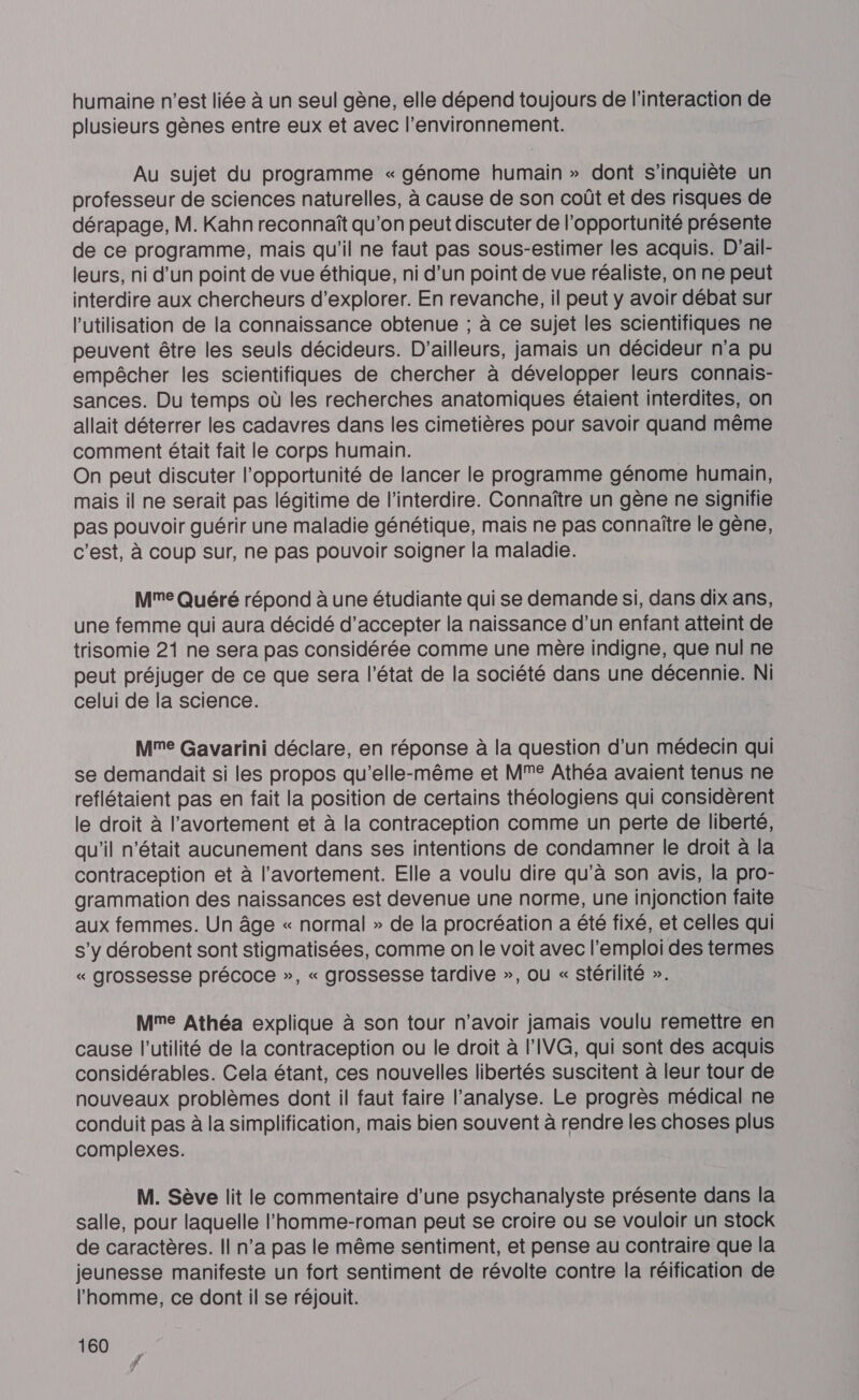 humaine n'est liée à un seul gène, elle dépend toujours de l'interaction de plusieurs gènes entre eux et avec l’environnement. Au sujet du programme « génome humain » dont s'inquiète un professeur de sciences naturelles, à cause de son coût et des risques de dérapage, M. Kahn reconnaît qu'on peut discuter de l’opportunité présente de ce programme, mais qu'il ne faut pas sous-estimer les acquis. D'ail- leurs, ni d’un point de vue éthique, ni d’un point de vue réaliste, on ne peut interdire aux chercheurs d'explorer. En revanche, il peut y avoir débat sur l’utilisation de la connaissance obtenue ; à ce sujet les scientifiques ne peuvent être les seuls décideurs. D'ailleurs, jamais un décideur n'a pu empêcher les scientifiques de chercher à développer leurs connais- sances. Du temps où les recherches anatomiques étaient interdites, on allait déterrer les cadavres dans les cimetières pour savoir quand même comment était fait le corps humain. On peut discuter l'opportunité de lancer le programme génome humain, mais il ne serait pas légitime de l’interdire. Connaître un gène ne signifie pas pouvoir guérir une maladie génétique, mais ne pas connaître le gène, c'est, à coup sur, ne pas pouvoir soigner la maladie. Mme Quéré répond à une étudiante qui se demande si, dans dix ans, une femme qui aura décidé d'accepter la naissance d’un enfant atteint de trisomie 21 ne sera pas considérée comme une mère indigne, que nul ne peut préjuger de ce que sera l’état de la société dans une décennie. Ni celui de la science. Mme Gavarini déclare, en réponse à la question d’un médecin qui se demandait si les propos qu’elle-même et MM Athéa avaient tenus ne reflétaient pas en fait la position de certains théologiens qui considèrent le droit à l'avortement et à la contraception comme un perte de liberté, qu'il n’était aucunement dans ses intentions de condamner le droit à la contraception et à l'avortement. Elle a voulu dire qu’à son avis, la pro- grammation des naissances est devenue une norme, une injonction faite aux femmes. Un âge « normal » de la procréation a été fixé, et celles qui s'y dérobent sont stigmatisées, comme on le voit avec l'emploi des termes « grossesse précoce », « grossesse tardive », ou « stérilité ». Mme Athéa explique à son tour n'avoir jamais voulu remettre en cause l'utilité de la contraception ou le droit à l’IVG, qui sont des acquis considérables. Cela étant, ces nouvelles libertés suscitent à leur tour de nouveaux problèmes dont il faut faire l’analyse. Le progrès médical ne conduit pas à la simplification, mais bien souvent à rendre les choses plus complexes. M. Sève lit le commentaire d’une psychanalyste présente dans la salle, pour laquelle l'homme-roman peut se croire ou se vouloir un stock de caractères. Il n’a pas le même sentiment, et pense au contraire que la jeunesse manifeste un fort sentiment de révolte contre la réification de l'homme, ce dont il se réjouit. 160 ñ