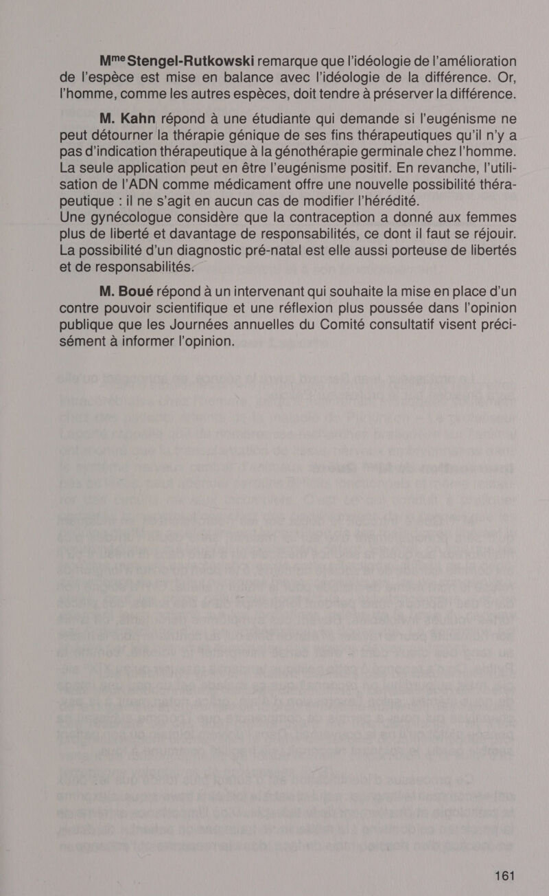 Mme Stengel-Rutkowski remarque que l'idéologie de l'amélioration de l’espèce est mise en balance avec l'idéologie de la différence. Or, l’homme, comme les autres espèces, doit tendre à préserver la différence. M. Kahn répond à une étudiante qui demande si l’eugénisme ne peut détourner la thérapie génique de ses fins thérapeutiques qu'il n’y a pas d'indication thérapeutique à la génothérapie germinale chez l'homme. La seule application peut en être l’eugénisme positif. En revanche, l’utili- sation de l'ADN comme médicament offre une nouvelle possibilité théra- peutique : il ne s’agit en aucun cas de modifier l’hérédité. Une gynécologue considère que la contraception a donné aux femmes plus de liberté et davantage de responsabilités, ce dont il faut se réjouir. La possibilité d’un diagnostic pré-natal est elle aussi porteuse de libertés et de responsabilités. M. Boué répond à un intervenant qui souhaite la mise en place d’un contre pouvoir scientifique et une réflexion plus poussée dans l'opinion publique que les Journées annuelles du Comité consultatif visent préci- sément à informer l’opinion.