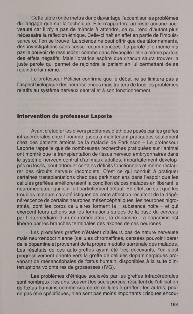 Cette table ronde mettra donc davantage l'accent sur les problèmes du langage que sur la technique. Elle n’apportera au reste aucune nou- veauté car il n’y a pas de miracle à attendre, ce qui rend d'autant plus nécessaire la réflexion éthique. Celle-ci naît en effet en partie de l’impuis- sance où l’on se trouve. La science ne peut offrir que des tâtonnements, des investigations sans cesse recommencées. La parole elle-même n’a pas le pouvoir de ressusciter comme dans l’évangile : elle a même parfois des effets négatifs. Mais l’oratrice espère que chacun saura trouver la juste parole qui permet de rejoindre le patient en lui permettant de se rejoindre lui-même. Le professeur Pélicier confirme que le débat ne se limitera pas à l'aspect biologique des neurosciences mais traitera de tous les problèmes relatifs au système nerveux central et à son fonctionnement. Intervention du professeur Laporte Avant d'étudier les divers problèmes d'éthique posés par les greffes intracérébrales chez l'homme, jusqu'à maintenant pratiquées seulement chez des patients atteints de la maladie de Parkinson — Le professeur Laporte rappelle que de nombreuses recherches pratiquées sur l’animal ont montré que la transplantation de tissus nerveux embryonnaires dans le système nerveux central d'animaux adultes, imparfaitement dévelop- pés ou lésés, peut atténuer certains déficits fonctionnels et même restaur- rer des circuits nerveux incomplets. C’est ce qui conduit à pratiquer certaines transplantations chez des parkinsoniens dans l'espoir que les cellules greffées amélioreraient la condition de ces malades en libérant le neuromédiateur qui leur fait partiellement défaut. En effet, on sait que les troubles moteurs caractéristiques de cette affection résultent de la dégé- nérescence de certains neurones mésencéphaliques, les neurones nigro- striés, dont les corps cellulaires forment la « substance noire » et qui exercent leurs actions sur les formations striées de la base du cerveau par l'intermédiaire d’un neuromédiateur, la dopamine. La dopamine est libérée par les branches terminales des axones de ces neurones. Les premières greffes n'étaient d’ailleurs pas de nature nerveuse mais neurœændocrinienne (cellules chromaffines, censées pouvoir libérer de la dopamine et provenant de la propre médullo-surrénale des malades. Les résultats de ces auto-greffes ayant été très décevants, l’on s'est progressivement orienté vers la greffe de cellules dopaminergiques pro- venant de mésencéphales de fœtus humain, disponibles à la suite d’in- terruptions volontaires de grossesses (IVG). Les problèmes d'éthique soulevés par les greffes intracérébrales sont nombreux : les uns, souvent les seuls perçus, résultent de l’utilisation de fœtus humains comme source de cellules à greffer ; les autres, pour ne pas être spécifiques, n’en sont pas moins importants : risques encou-