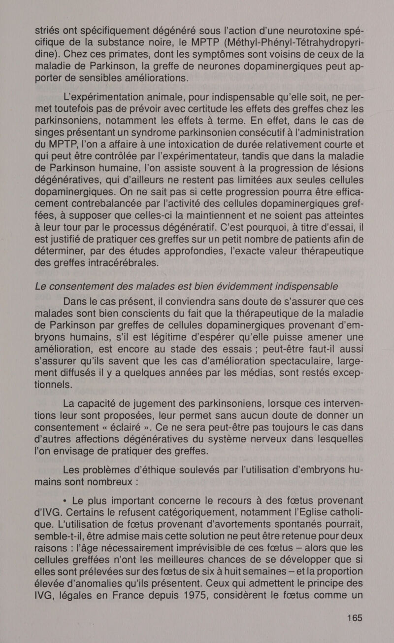 striés ont spécifiquement dégénéré sous l’action d’une neurotoxine spé- cifique de la substance noire, le MPTP (Méthyl-Phényl-Tétrahydropyri- dine). Chez ces primates, dont les symptômes sont voisins de ceux de la maladie de Parkinson, la greffe de neurones dopaminergiques peut ap- porter de sensibles améliorations. L’expérimentation animale, pour indispensable qu’elle soit, ne per- met toutefois pas de prévoir avec certitude les effets des greffes chez les parkinsoniens, notamment les effets à terme. En effet, dans le cas de singes présentant un syndrome parkinsonien consécutif à l'administration du MPTP, l’on a affaire à une intoxication de durée relativement courte et qui peut être contrôlée par l’expérimentateur, tandis que dans la maladie de Parkinson humaine, l’on assiste souvent à la progression de lésions dégénératives, qui d’ailleurs ne restent pas limitées aux seules cellules dopaminergiques. On ne sait pas si cette progression pourra être effica- cement contrebalancée par l’activité des cellules dopaminergiques gretf- fées, à supposer que celles-ci la maintiennent et ne soient pas atteintes à leur tour par le processus dégénératif. C’est pourquoi, à titre d'essai, il est justifié de pratiquer ces greffes sur un petit nombre de patients afin de déterminer, par des études approfondies, l’exacte valeur thérapeutique des greffes intracérébrales. Le consentement des malades est bien évidemment indispensable Dans le cas présent, il conviendra sans doute de s'assurer que ces malades sont bien conscients du fait que la thérapeutique de la maladie de Parkinson par greffes de cellules dopaminergiques provenant d'em- bryons humains, s’il est légitime d'espérer qu’elle puisse amener une amélioration, est encore au stade des essais ; peut-être faut-il aussi s'assurer qu'ils savent que les cas d'amélioration spectaculaire, large- ment diffusés il y a quelques années par les médias, sont restés excep- tionnels. La capacité de jugement des parkinsoniens, lorsque ces interven- tions leur sont proposées, leur permet sans aucun doute de donner un consentement « éclairé ». Ce ne sera peut-être pas toujours le cas dans d’autres affections dégénératives du système nerveux dans lesquelles l’on envisage de pratiquer des greffes. Les problèmes d'éthique soulevés par l’utilisation d'embryons hu- mains sont nombreux : + Le plus important concerne le recours à des fœtus provenant d'IVG. Certains le refusent catégoriquement, notamment l'Eglise catholi- que. L'utilisation de fœtus provenant d'avortements spontanés pourrait, semble-t-il, être admise mais cette solution ne peut être retenue pour deux raisons : l’âge nécessairement imprévisible de ces fœtus — alors que les cellules greffées n'ont les meilleures chances de se développer que sl elles sont prélevées sur des fœtus de six à huit semaines — et la proportion élevée d'anomalies qu'ils présentent. Ceux qui admettent le principe des IVG, légales en France depuis 1975, considèrent le fœtus comme un