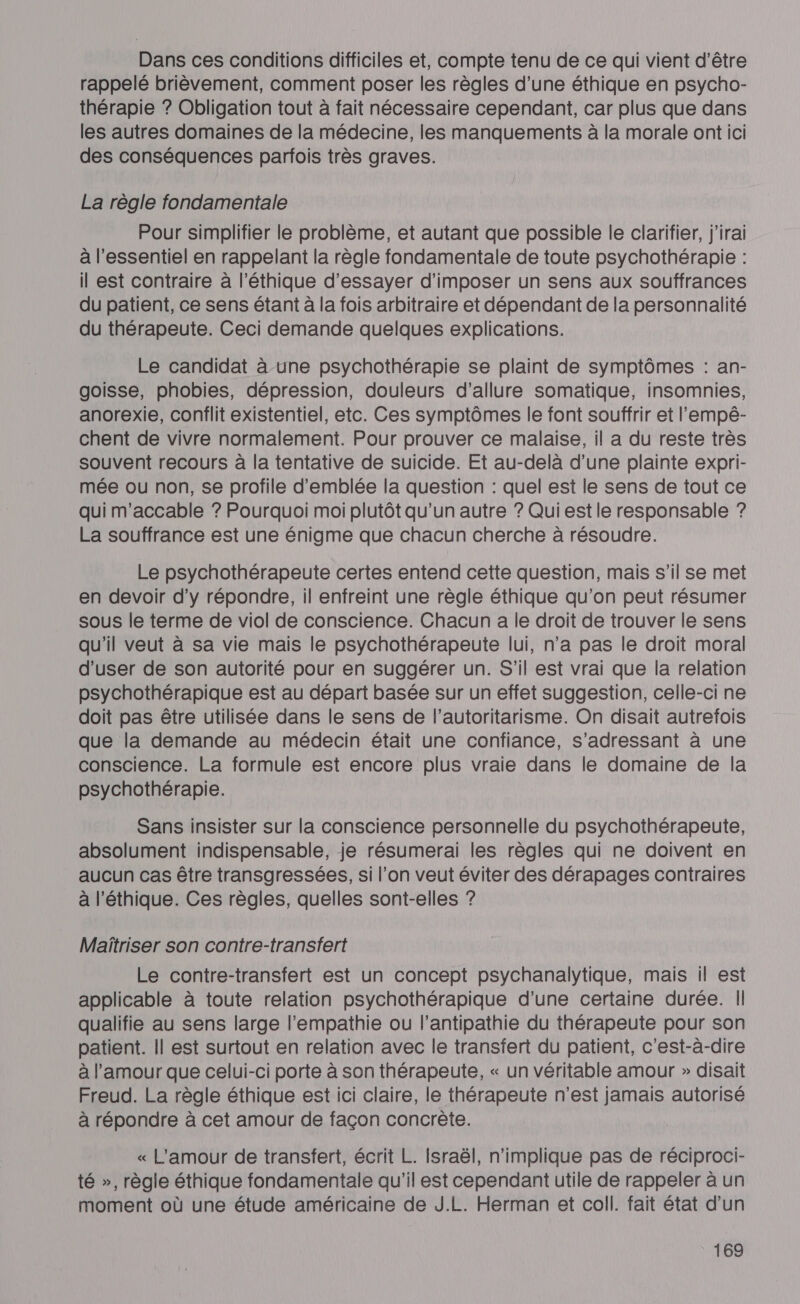 Dans ces conditions difficiles et, compte tenu de ce qui vient d’être rappelé brièvement, comment poser les règles d’une éthique en psycho- thérapie ? Obligation tout à fait nécessaire cependant, car plus que dans les autres domaines de la médecine, les manquements à la morale ont ici des conséquences parfois très graves. La règle fondamentale Pour simplifier le problème, et autant que possible le clarifier, j'irai à l'essentiel en rappelant la règle fondamentale de toute psychothérapie : il est contraire à l'éthique d’essayer d'imposer un sens aux souffrances du patient, ce sens étant à la fois arbitraire et dépendant de la personnalité du thérapeute. Ceci demande quelques explications. Le candidat à-une psychothérapie se plaint de symptômes : an- goisse, phobies, dépression, douleurs d’allure somatique, insomnies, anorexie, conflit existentiel, etc. Ces symptômes le font souffrir et l’'empé- chent de vivre normalement. Pour prouver ce malaise, il a du reste très souvent recours à la tentative de suicide. Et au-delà d’une plainte expri- mée ou non, se profile d'emblée la question : quel est le sens de tout ce qui m'accable ? Pourquoi moi plutôt qu’un autre ? Qui est le responsable ? La souffrance est une énigme que chacun cherche à résoudre. Le psychothérapeute certes entend cette question, mais s’il se met en devoir d'y répondre, il enfreint une règle éthique qu’on peut résumer sous le terme de viol de conscience. Chacun a le droit de trouver le sens qu'il veut à sa vie mais le psychothérapeute lui, n’a pas le droit moral d’user de son autorité pour en suggérer un. S'il est vrai que la relation psychothérapique est au départ basée sur un effet suggestion, celle-ci ne doit pas être utilisée dans le sens de l’autoritarisme. On disait autrefois que la demande au médecin était une confiance, s'adressant à une conscience. La formule est encore plus vraie dans le domaine de la psychothérapie. Sans insister sur la conscience personnelle du psychothérapeute, absolument indispensable, je résumerai les règles qui ne doivent en aucun cas être transgressées, si l’on veut éviter des dérapages contraires à l'éthique. Ces règles, quelles sont-elles ? Maîtriser son contre-transfert Le contre-transfert est un concept psychanalytique, mais il est applicable à toute relation psychothérapique d’une certaine durée. Il qualifie au sens large l’empathie ou l’antipathie du thérapeute pour son patient. || est surtout en relation avec le transfert du patient, c'est-à-dire à l'amour que celui-ci porte à son thérapeute, « un véritable amour » disait Freud. La règle éthique est ici claire, le thérapeute n’est jamais autorisé à répondre à cet amour de façon concrète. « L'amour de transfert, écrit L. Israël, n'implique pas de réciproci- té », règle éthique fondamentale qu'il est cependant utile de rappeler à un moment où une étude américaine de J.L. Herman et coll. fait état d'un