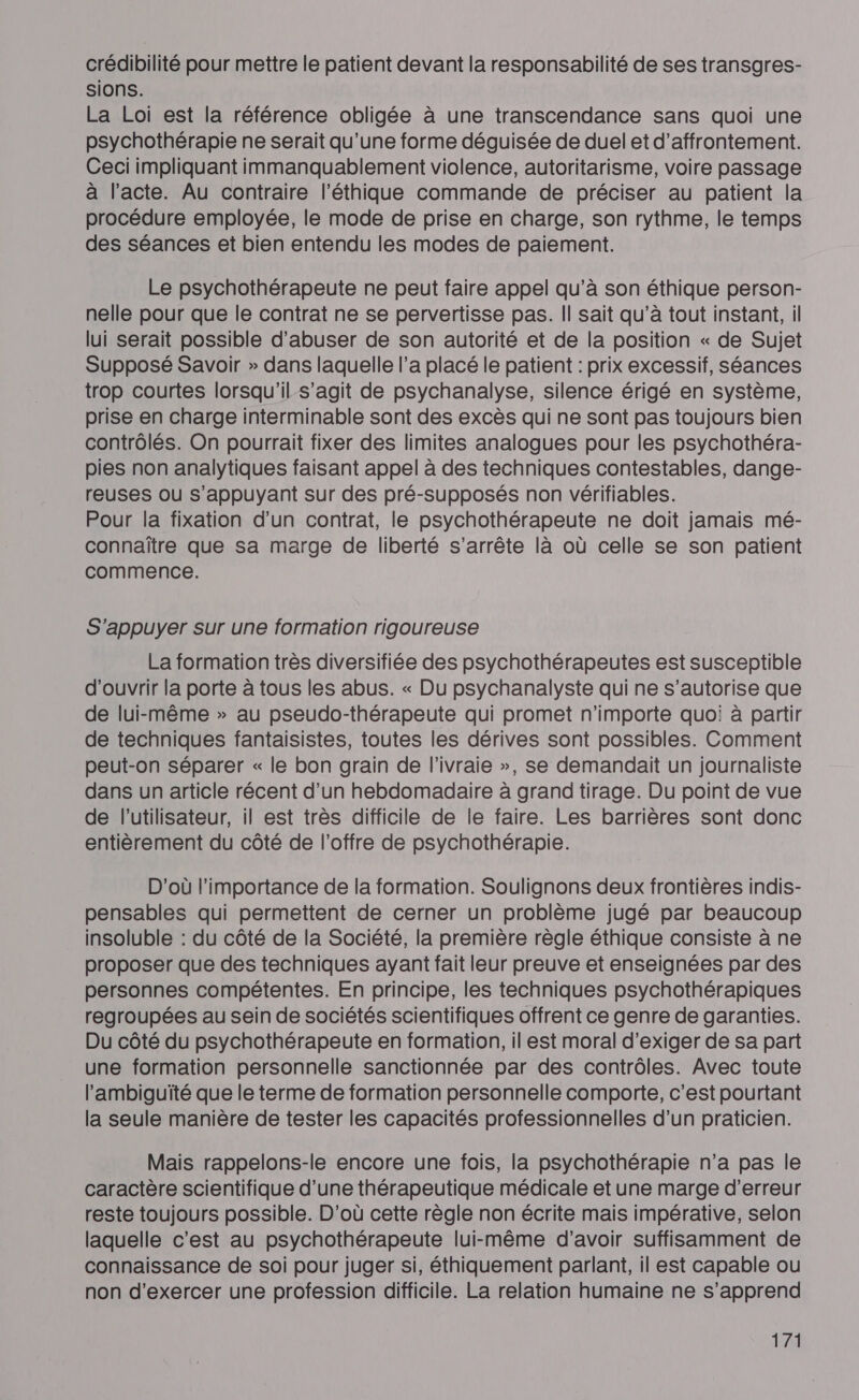 crédibilité pour mettre le patient devant la responsabilité de ses transgres- sions. La Loi est la référence obligée à une transcendance sans quoi une psychothérapie ne serait qu’une forme déguisée de duel et d’affrontement. Ceci impliquant immanquablement violence, autoritarisme, voire passage à l'acte. Au contraire l'éthique commande de préciser au patient la procédure employée, le mode de prise en charge, son rythme, le temps des séances et bien entendu les modes de paiement. Le psychothérapeute ne peut faire appel qu’à son éthique person- nelle pour que le contrat ne se pervertisse pas. Il sait qu’à tout instant, il lui serait possible d'abuser de son autorité et de la position « de Sujet Supposé Savoir » dans laquelle l’a placé le patient : prix excessif, séances trop courtes lorsqu'il s’agit de psychanalyse, silence érigé en système, prise en charge interminable sont des excès qui ne sont pas toujours bien contrôlés. On pourrait fixer des limites analogues pour les psychothéra- pies non analytiques faisant appel à des techniques contestables, dange- reuses ou s'appuyant sur des pré-supposés non vérifiables. Pour la fixation d'un contrat, le psychothérapeute ne doit jamais mé- connaître que sa marge de liberté s’arrête là où celle se son patient commence. S’appuyer sur une formation rigoureuse La formation très diversifiée des psychothérapeutes est susceptible d'ouvrir la porte à tous les abus. « Du psychanalyste qui ne s’autorise que de lui-même » au pseudo-thérapeute qui promet n'importe quoi à partir de techniques fantaisistes, toutes les dérives sont possibles. Comment peut-on séparer « le bon grain de l’ivraie », se demandait un journaliste dans un article récent d’un hebdomadaire à grand tirage. Du point de vue de l'utilisateur, il est très difficile de le faire. Les barrières sont donc entièrement du côté de l'offre de psychothérapie. D'où l'importance de la formation. Soulignons deux frontières indis- pensables qui permettent de cerner un problème jugé par beaucoup insoluble : du côté de la Société, la première règle éthique consiste à ne proposer que des techniques ayant fait leur preuve et enseignées par des personnes compétentes. En principe, les techniques psychothérapiques regroupées au sein de sociétés scientifiques offrent ce genre de garanties. Du côté du psychothérapeute en formation, il est moral d'exiger de sa part une formation personnelle sanctionnée par des contrôles. Avec toute l'ambiguïté que le terme de formation personnelle comporte, c’est pourtant la seule manière de tester les capacités professionnelles d’un praticien. Mais rappelons-le encore une fois, la psychothérapie n’a pas le caractère scientifique d’une thérapeutique médicale et une marge d'erreur reste toujours possible. D'où cette règle non écrite mais impérative, selon laquelle c'est au psychothérapeute lui-même d’avoir suffisamment de connaissance de soi pour juger si, éthiquement parlant, il est capable ou non d'exercer une profession difficile. La relation humaine ne s’apprend