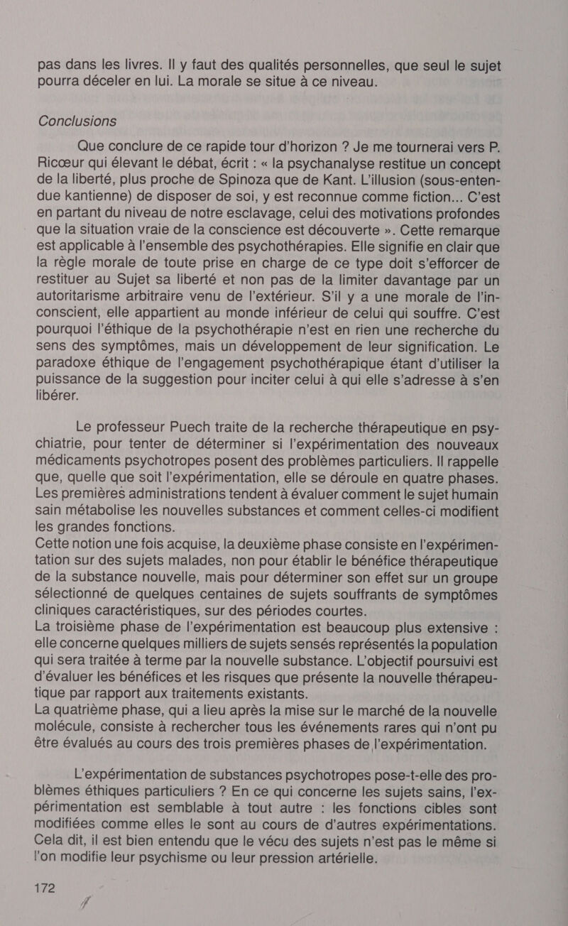 pas dans les livres. Il y faut des qualités personnelles, que seul le sujet pourra déceler en lui. La morale se situe à ce niveau. Conclusions Que conclure de ce rapide tour d'horizon ? Je me tournerai vers P. Ricœur qui élevant le débat, écrit : « la psychanalyse restitue un concept de la liberté, plus proche de Spinoza que de Kant. L'illusion (sous-enten- due kantienne) de disposer de soi, y est reconnue comme fiction. C’est en partant du niveau de notre esclavage, celui des motivations profondes que la situation vraie de la conscience est découverte ». Cette remarque est applicable à l'ensemble des psychothérapies. Elle signifie en clair que la règle morale de toute prise en charge de ce type doit s’efforcer de restituer au Sujet sa liberté et non pas de la limiter davantage par un autoritarisme arbitraire venu de l'extérieur. S'il y a une morale de l'in- conscient, elle appartient au monde inférieur de celui qui souffre. C’est pourquoi l'éthique de la psychothérapie n’est en rien une recherche du sens des symptômes, mais un développement de leur signification. Le paradoxe éthique de l'engagement psychothérapique étant d'utiliser la puissance de la suggestion pour inciter celui à qui elle s'adresse à s’en libérer. Le professeur Puech traite de la recherche thérapeutique en psy- chiatrie, pour tenter de déterminer si l’expérimentation des nouveaux médicaments psychotropes posent des problèmes particuliers. Il rappelle que, quelle que soit l'expérimentation, elle se déroule en quatre phases. Les premières administrations tendent à évaluer comment le sujet humain sain métabolise les nouvelles substances et comment celles-ci modifient les grandes fonctions. Cette notion une fois acquise, la deuxième phase consiste en l’expérimen- tation sur des sujets malades, non pour établir le bénéfice thérapeutique de la substance nouvelle, mais pour déterminer son effet sur un groupe sélectionné de quelques centaines de sujets souffrants de symptômes cliniques caractéristiques, sur des périodes courtes. La troisième phase de l’expérimentation est beaucoup plus extensive : elle concerne quelques milliers de sujets sensés représentés la population qui sera traitée à terme par la nouvelle substance. L'objectif poursuivi est d'évaluer les bénéfices et les risques que présente la nouvelle thérapeu- tique par rapport aux traitements existants. La quatrième phase, qui a lieu après la mise sur le marché de la nouvelle molécule, consiste à rechercher tous les événements rares qui n’ont pu être évalués au cours des trois premières phases de l’expérimentation. L'expérimentation de substances psychotropes pose-t-elle des pro- blèmes éthiques particuliers ? En ce qui concerne les sujets sains, l’ex- périmentation est semblable à tout autre : les fonctions cibles sont modifiées comme elles le sont au cours de d’autres expérimentations. Cela dit, il est bien entendu que le vécu des sujets n’est pas le même si lon modifie leur psychisme ou leur pression artérielle.