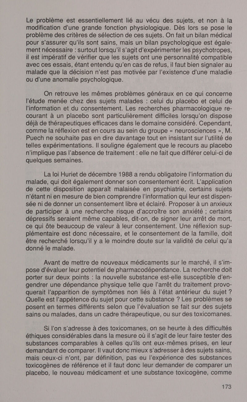 Le problème est essentiellement lié au vécu des sujets, et non à la modification d’une grande fonction physiologique. Dès lors se pose le problème des critères de sélection de ces sujets. On fait un bilan médical pour s'assurer qu'ils sont sains, mais un bilan psychologique est égale- ment nécessaire : surtout lorsqu'il s’agit d'expérimenter les psychotropes, il est impératif de vérifier que les sujets ont une personnalité compatible avec ces essais, étant entendu qu’en cas de refus, il faut bien signaler au malade que la décision n'est pas motivée par l'existence d’une maladie ou d’une anomalie psychologique. On retrouve les mêmes problèmes généraux en ce qui concerne l'étude menée chez des sujets malades : celui du placebo et celui de l'information et du consentement. Les recherches pharmacologique re- courant à un placebo sont particulièrement difficiles lorsqu'on dispose déjà de thérapeutiques efficaces dans le domaine considéré. Cependant, comme la réflexion est en cours au sein du groupe « neurosciences », M. Puech ne souhaite pas en dire davantage tout en insistant sur l'utilité de telles expérimentations. Il souligne également que le recours au placebo n'implique pas l'absence de traitement : elle ne fait que différer celui-ci de quelques semaines. La loi Huriet de décembre 1988 a rendu obligatoire l'information du malade, qui doit également donner son consentement écrit. L'application de cette disposition apparaît malaisée en psychiatrie, certains sujets n'étant ni en mesure de bien comprendre l'information qui leur est dispen- sée ni de donner un consentement libre et éclairé. Proposer à un anxieux de participer à une recherche risque d’accroïtre son anxiété ; certains dépressifs seraient même capables, dit-on, de signer leur arrêt de mort, ce qui Ôte beaucoup de valeur à leur consentement. Une réflexion sup- plémentaire est donc nécessaire, et le consentement de la famille, doit être recherché lorsqu'il y a le moindre doute sur la validité de celui qu'a donné le malade. Avant de mettre de nouveaux médicaments sur le marché, il s’im- pose d'évaluer leur potentiel de pharmacodépendance. La recherche doit porter sur deux points : la nouvelle substance est-elle susceptible d'en- gendrer une dépendance physique telle que l’arrêt du traitement provo- querait l’apparition de symptômes non liés à l’état antérieur du sujet ? Quelle est l’appétence du sujet pour cette substance ? Les problèmes se posent en termes différents selon que l'évaluation se fait sur des sujets sains ou malades, dans un cadre thérapeutique, ou sur des toxicomanes. Si l’on s'adresse à des toxicomanes, on se heurte à des difficultés éthiques considérables dans la mesure où il s’agit de leur faire tester des substances comparables à celles qu'ils ont eux-mêmes prises, en leur demandant de comparer. | vaut donc mieux s'adresser à des sujets sains, mais ceux-ci n’ont, par définition, pas eu l'expérience des substances toxicogènes de référence et il faut donc leur demander de comparer un placebo, le nouveau médicament et une substance toxicogène, comme