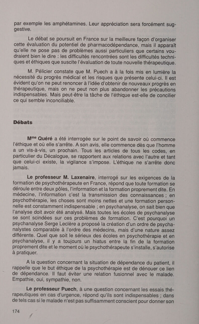 par exemple les amphétamines. Leur appréciation sera forcément sug- gestive. Le débat se poursuit en France sur la meilleure façon d'organiser cette évaluation du potentiel de pharmacodépendance, mais il apparaît qu'elle ne pose pas de problèmes aussi particuliers que certains vou- draient bien le dire : les difficultés rencontrées sont les difficultés techni- ques et éthiques que suscite l'évaluation de toute nouvelle thérapeutique. M. Pélicier constate que M. Puech a à la fois mis en lumière la nécessité du progrès médical et les risques que présente celui-ci. Il est évident qu'on ne peut renoncer à l’idée d'obtenir de nouveaux progrès en thérapeutique, mais on ne peut non plus abandonner les précautions indispensables. Mais peut-être la tâche de l'éthique est-elle de concilier ce qui semble inconciliable. Débats Me Quéré a été interrogée sur le point de savoir où commence l'éthique et où elle s'arrête. À son avis, elle commence dès que l’homme a Un vis-à-vis, un prochain. Tous les articles de tous les codes, en particulier du Décalogue, se rapportent aux relations avec l’autre et tant que celui-ci existe, la vigilance s'impose. L'éthique ne s’arrête donc jamais. Le professeur M. Laxenaire, interrogé sur les exigences de la formation de psychothérapeute en France, répond que toute formation se déroule entre deux pôles, l'information et la formation proprement dite. En médecine, l'information c’est la transmission des connaissances : en psychothérapie, les choses sont moins nettes et une formation person- nelle est constamment indispensable ; en psychanalyse, on sait bien que l'analyse doit avoir été analysé. Mais toutes les écoles de psychanalyse se sont scindées sur ces problèmes de formation. C'est pourquoi un psychanalyse Serge Leclère a proposé la création d’un ordre de psycha- nalystes comparable à l’ordre des médecins, mais d’une nature assez différente. Quel que soit le sérieux des écoles en psychothérapie et en psychanalyse, il y a toujours un hiatus entre la fin de la formation proprement dite et le moment où le psychothérapeute s'installe, s’autorise à pratiquer. À la question concernant la situation de dépendance du patient, il rappelle que le but éthique de la psychothérapie est de dénouer ce lien de dépendance. Il faut éviter une relation fusionnel avec le malade. Empathie, oui, sympathie, non. Le professeur Puech, à une question concernant les essais thé- rapeutiques en cas d'urgence, répond qu'ils sont indispensables ; dans de tels cas si le malade n'est pas suffisamment conscient pour donner son