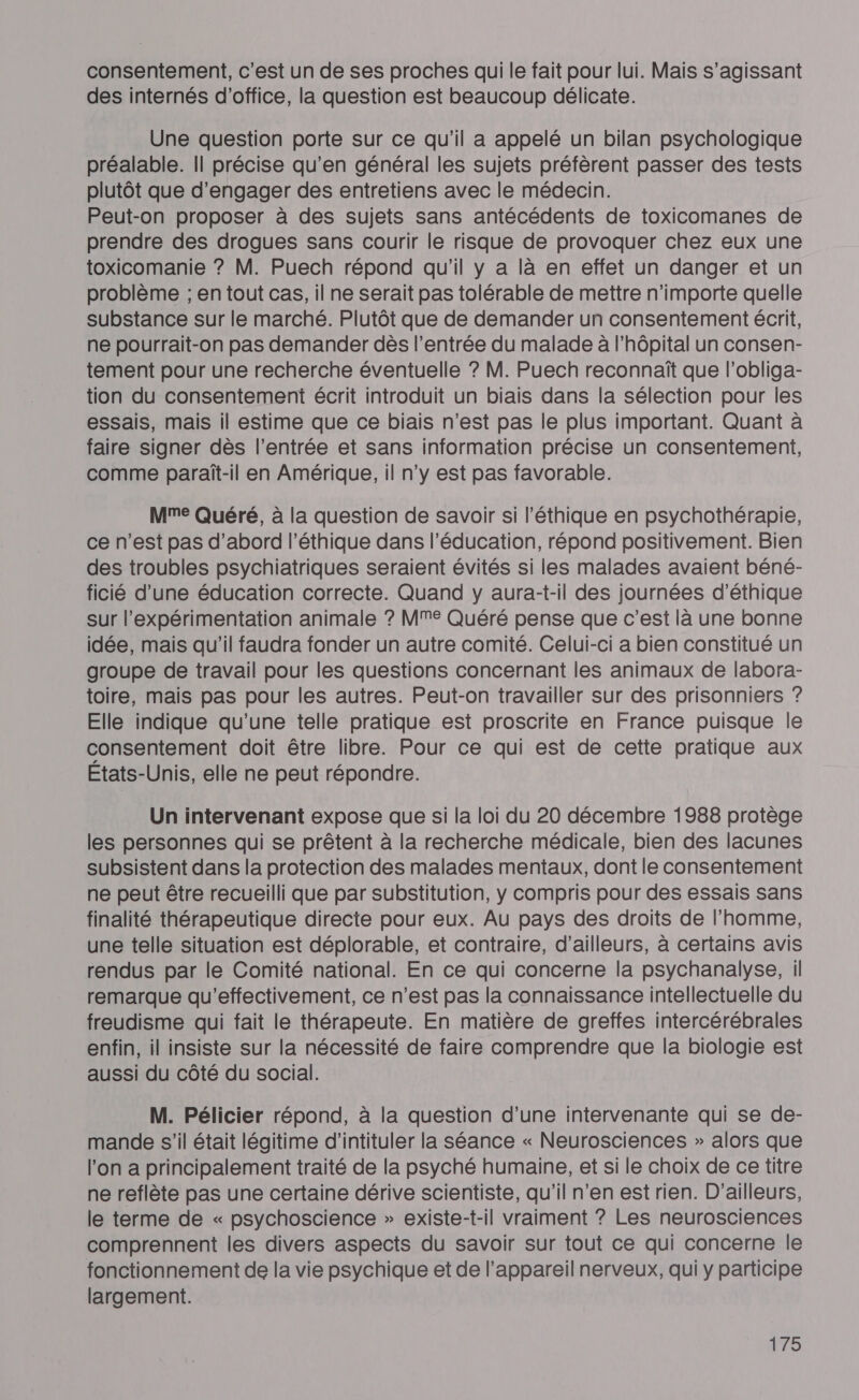 consentement, c’est un de ses proches qui le fait pour lui. Mais s’agissant des internés d'office, la question est beaucoup délicate. Une question porte sur ce qu'il a appelé un bilan psychologique préalable. Il précise qu’en général les sujets préfèrent passer des tests plutôt que d'engager des entretiens avec le médecin. Peut-on proposer à des sujets sans antécédents de toxicomanes de prendre des drogues sans courir le risque de provoquer chez eux une toxicomanie ? M. Puech répond qu'il y a là en effet un danger et un problème ; en tout cas, il ne serait pas tolérable de mettre n'importe quelle substance sur le marché. Plutôt que de demander un consentement écrit, ne pourrait-on pas demander dès l'entrée du malade à l'hôpital un consen- tement pour une recherche éventuelle ? M. Puech reconnaît que l’obliga- tion du consentement écrit introduit un biais dans la sélection pour les essais, mais il estime que ce biais n’est pas le plus important. Quant à faire signer dès l’entrée et sans information précise un consentement, comme paraît-il en Amérique, il n'y est pas favorable. Mme Quéré, à la question de savoir si l'éthique en psychothérapie, ce n’est pas d’abord l'éthique dans l'éducation, répond positivement. Bien des troubles psychiatriques seraient évités si les malades avaient béné- ficié d’une éducation correcte. Quand y aura-t-il des journées d'éthique sur l’expérimentation animale ? MM Quéré pense que c’est là une bonne idée, mais qu'il faudra fonder un autre comité. Celui-ci a bien constitué un groupe de travail pour les questions concernant les animaux de labora- toire, mais pas pour les autres. Peut-on travailler sur des prisonniers ? Elle indique qu'une telle pratique est proscrite en France puisque le consentement doit être libre. Pour ce qui est de cette pratique aux États-Unis, elle ne peut répondre. Un intervenant expose que si la loi du 20 décembre 1988 protège les personnes qui se prêtent à la recherche médicale, bien des lacunes subsistent dans la protection des malades mentaux, dont le consentement ne peut être recueilli que par substitution, y compris pour des essais sans finalité thérapeutique directe pour eux. Au pays des droits de l’homme, une telle situation est déplorable, et contraire, d’ailleurs, à certains avis rendus par le Comité national. En ce qui concerne la psychanalyse, il remarque qu'effectivement, ce n’est pas la connaissance intellectuelle du freudisme qui fait le thérapeute. En matière de greffes intercérébrales enfin, il insiste sur la nécessité de faire comprendre que la biologie est aussi du côté du social. M. Pélicier répond, à la question d’une intervenante qui se de- mande s’il était légitime d'intituler la séance « Neurosciences » alors que l’on a principalement traité de la psyché humaine, et si le choix de ce titre ne reflète pas une certaine dérive scientiste, qu'il n’en est rien. D'ailleurs, le terme de « psychoscience » existe-t-il vraiment ? Les neurosciences comprennent les divers aspects du savoir sur tout ce qui concerne le fonctionnement de la vie psychique et de l'appareil nerveux, qui y participe largement. 279