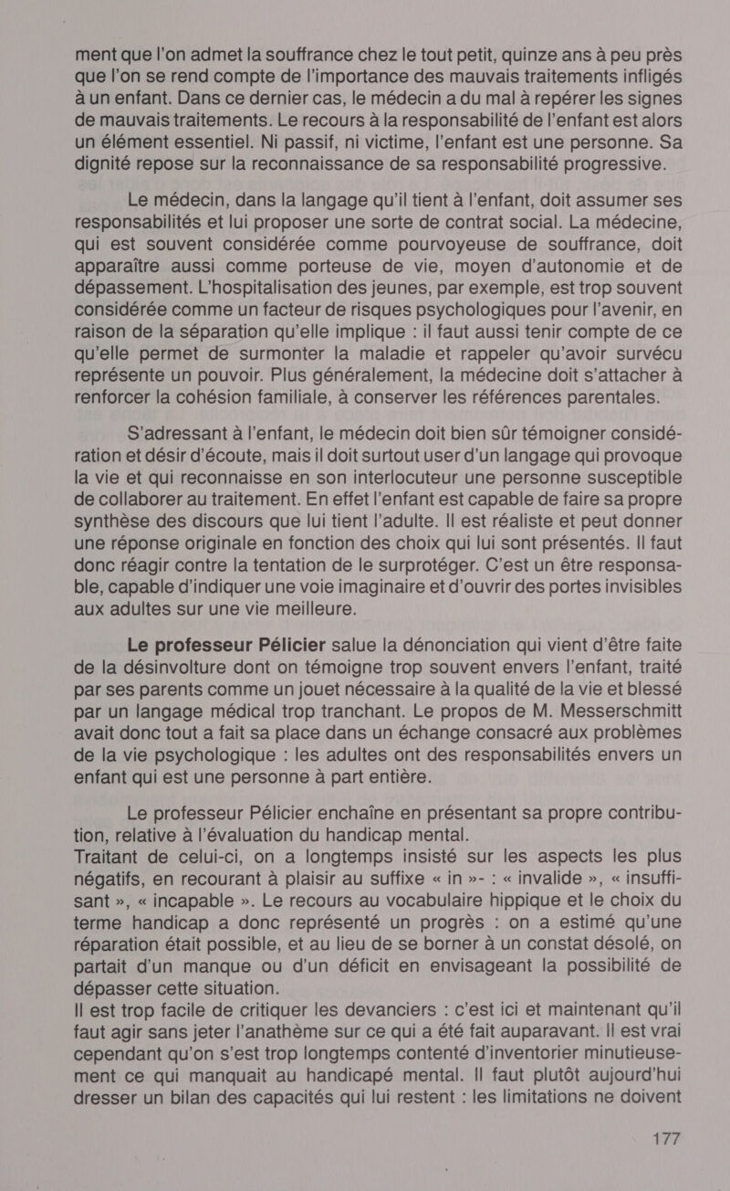 ment que l’on admet la souffrance chez le tout petit, quinze ans à peu près que l’on se rend compte de l'importance des mauvais traitements infligés à un enfant. Dans ce dernier cas, le médecin a du mal à repérer les signes de mauvais traitements. Le recours à la responsabilité de l’enfant est alors un élément essentiel. Ni passif, ni victime, l'enfant est une personne. Sa dignité repose sur la reconnaissance de sa responsabilité progressive. Le médecin, dans la langage qu'il tient à l’enfant, doit assumer ses responsabilités et lui proposer une sorte de contrat social. La médecine, qui est souvent considérée comme pourvoyeuse de souffrance, doit apparaître aussi comme porteuse de vie, moyen d'autonomie et de dépassement. L’hospitalisation des jeunes, par exemple, est trop souvent considérée comme un facteur de risques psychologiques pour l'avenir, en raison de la séparation qu’elle implique : il faut aussi tenir compte de ce qu'elle permet de surmonter la maladie et rappeler qu’avoir survécu représente un pouvoir. Plus généralement, la médecine doit s'attacher à renforcer la cohésion familiale, à conserver les références parentales. S'adressant à l'enfant, le médecin doit bien sûr témoigner considé- ration et désir d'écoute, mais il doit surtout user d’un langage qui provoque la vie et qui reconnaisse en son interlocuteur une personne susceptible de collaborer au traitement. En effet l'enfant est capable de faire sa propre synthèse des discours que lui tient l’adulte. Il est réaliste et peut donner une réponse originale en fonction des choix qui lui sont présentés. Il faut donc réagir contre la tentation de le surprotéger. C’est un être responsa- ble, capable d'indiquer une voie imaginaire et d'ouvrir des portes invisibles aux adultes sur une vie meilleure. Le professeur Pélicier salue la dénonciation qui vient d’être faite de la désinvolture dont on témoigne trop souvent envers l'enfant, traité par ses parents comme un jouet nécessaire à la qualité de la vie et blessé par un langage médical trop tranchant. Le propos de M. Messerschmitt avait donc tout a fait sa place dans un échange consacré aux problèmes de la vie psychologique : les adultes ont des responsabilités envers un enfant qui est une personne à part entière. Le professeur Pélicier enchaîne en présentant sa propre contribu- tion, relative à l'évaluation du handicap mental. Traitant de celui-ci, on a longtemps insisté sur les aspects les plus négatifs, en recourant à plaisir au suffixe « in »- : « invalide », « insuffi- sant », « incapable ». Le recours au vocabulaire hippique et le choix du terme handicap a donc représenté un progrès : on a estimé qu'une réparation était possible, et au lieu de se borner à un constat désolé, on partait d'un manque ou d'un déficit en envisageant la possibilité de dépasser cette situation. Il est trop facile de critiquer les devanciers : c’est ici et maintenant qu'il faut agir sans jeter l’anathème sur ce qui a été fait auparavant. Il est vrai cependant qu'on s’est trop longtemps contenté d'inventorier minutieuse- ment ce qui manquait au handicapé mental. || faut plutôt aujourd'hui dresser un bilan des capacités qui lui restent : les limitations ne doivent