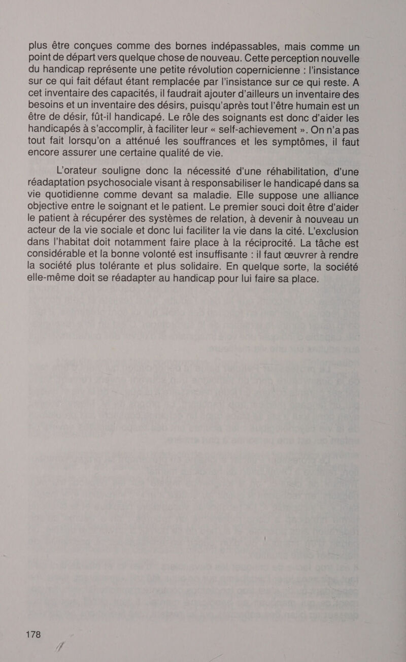 plus être conçues comme des bornes indépassables, mais comme un point de départ vers quelque chose de nouveau. Cette perception nouvelle du handicap représente une petite révolution copernicienne : l’insistance sur ce qui fait défaut étant remplacée par l'insistance sur ce qui reste. A cet inventaire des capacités, il faudrait ajouter d’ailleurs un inventaire des besoins et un inventaire des désirs, puisqu'après tout l'être humain est un être de désir, fût-il handicapé. Le rôle des soignants est donc d’aider les handicapés à s'accomplir, à faciliter leur « self-achievement ». On n’a pas tout fait lorsqu'on a atténué les souffrances et les symptômes, il faut encore assurer une certaine qualité de vie. L'orateur souligne donc la nécessité d’une réhabilitation, d’une réadaptation psychosociale visant à responsabiliser le handicapé dans sa vie quotidienne comme devant sa maladie. Elle suppose une alliance objective entre le soignant et le patient. Le premier souci doit être d'aider le patient à récupérer des systèmes de relation, à devenir à nouveau un acteur de la vie sociale et donc lui faciliter la vie dans la cité. L’exclusion dans l'habitat doit notamment faire place à la réciprocité. La tâche est considérable et la bonne volonté est insuffisante : il faut œuvrer à rendre la société plus tolérante et plus solidaire. En quelque sorte, la société elle-même doit se réadapter au handicap pour lui faire sa place.