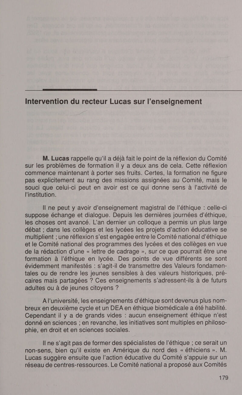  Intervention du recteur Lucas sur l’enseignement M. Lucas rappelle qu'il a déjà fait le point de la réflexion du Comité sur les problèmes de formation il y a deux ans de cela. Cette réflexion commence maintenant à porter ses fruits. Certes, la formation ne figure pas explicitement au rang des missions assignées au Comité, mais le souci que celui-ci peut en avoir est ce qui donne sens à l’activité de l'institution. Il ne peut y avoir d'enseignement magistral de l'éthique : celle-ci suppose échange et dialogue. Depuis les dernières journées d'éthique, les choses ont avancé. L’an dernier un colloque a permis un plus large débat ; dans les collèges et les lycées les projets d'action éducative se multiplient ; une réflexion s’est engagée entre le Comité national d'éthique et le Comité national des programmes des lycées et des collèges en vue de la rédaction d’une « lettre de cadrage », sur ce que pourrait être une formation à l'éthique en lycée. Des points de vue différents se sont évidemment manifestés : s'agit-il de transmettre des Valeurs fondamen- tales ou de rendre les jeunes sensibles à des valeurs historiques, pré- caires mais partagées ? Ces enseignements s’adressent-ils à de futurs adultes ou à de jeunes citoyens ? A l’université, les enseignements d'éthique sont devenus plus nom- breux en deuxième cycle et un DEA en éthique biomédicale a été habilité. Cependant il y a de grands vides : aucun enseignement éthique n’est donné en sciences ; en revanche, les initiatives sont multiples en philoso- phie, en droit et en sciences sociales. I ne s’agit pas de former des spécialistes de l'éthique ; ce serait un non-sens, bien qu'il existe en Amérique du nord des « éthiciens ». M. Lucas suggère ensuite que l’action éducative du Comité s'appuie sur un réseau de centres-ressources. Le Comité national a proposé aux Comités