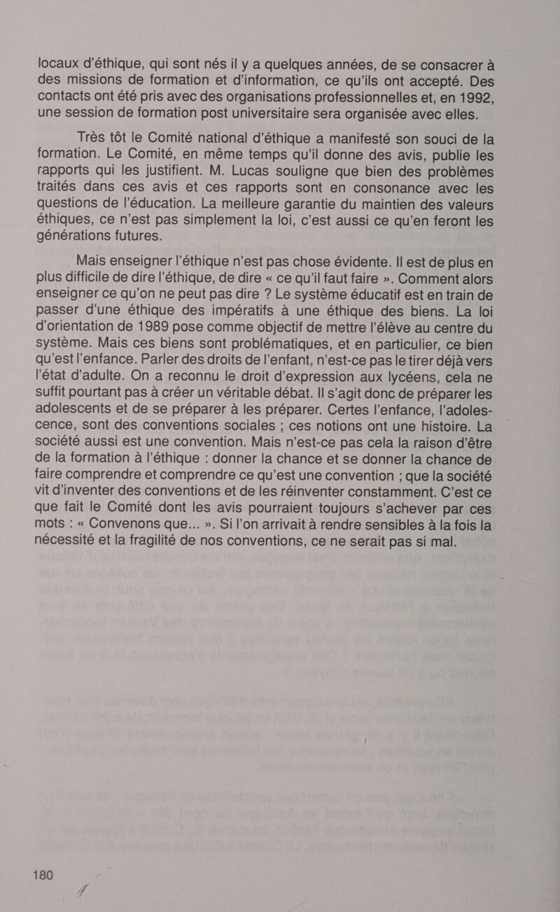 locaux d'éthique, qui sont nés il y a quelques années, de se consacrer à des missions de formation et d’information, ce qu'ils ont accepté. Des contacts ont été pris avec des organisations professionnelles et, en 1992, une session de formation post universitaire sera organisée avec elles. Très tôt le Comité national d'éthique a manifesté son souci de la formation. Le Comité, en même temps qu'il donne des avis, publie les rapports qui les justifient. M. Lucas souligne que bien des problèmes traités dans ces avis et ces rapports sont en consonance avec les questions de l'éducation. La meilleure garantie du maintien des valeurs éthiques, ce n'est pas simplement la loi, c'est aussi ce qu’en feront les générations futures. Mais enseigner l'éthique n’est pas chose évidente. Il est de plus en plus difficile de dire l’éthique, de dire « ce qu'il faut faire ». Comment alors enseigner ce qu'on ne peut pas dire ? Le système éducatif est en train de passer d'une éthique des impératifs à une éthique des biens. La loi d'orientation de 1989 pose comme objectif de mettre l'élève au centre du Système. Mais ces biens sont problématiques, et en particulier, ce bien qu'est l'enfance. Parler des droits de l'enfant, n'est-ce pas le tirer déjà vers l'état d'adulte. On a reconnu le droit d'expression aux lycéens, cela ne Suffit pourtant pas à créer un véritable débat. Il s’agit donc de préparer les adolescents et de se préparer à les préparer. Certes l’enfance, l’adoles- cence, sont des conventions sociales ; ces notions ont une histoire. La société aussi est une convention. Mais n'est-ce pas cela la raison d'être de la formation à l’éthique : donner la chance et se donner la chance de faire comprendre et comprendre ce qu'est une convention ; que la société vit d'inventer des conventions et de les réinventer constamment. C’est ce que fait le Comité dont les avis pourraient toujours s'achever par ces mots : « Convenons que. ». Si l’on arrivait à rendre sensibles à la fois la nécessité et la fragilité de nos conventions, ce ne serait pas si mal.