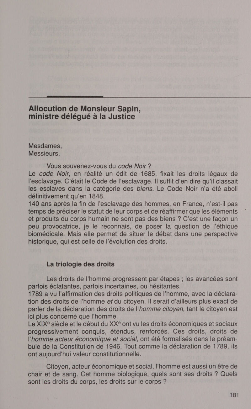  Allocution de Monsieur Sapin, ministre délégué à la Justice Mesdames, Messieurs, Vous souvenez-vous du code Noir ? Le code Noir, en réalité un édit de 1685, fixait les droits légaux de l'esclavage. C'était le Code de l'esclavage. || suffit d’en dire qu'il classait les esclaves dans la catégorie des biens. Le Code Noir n’a été aboli définitivement qu’en 1848. 140 ans après la fin de l'esclavage des hommes, en France, n'est-il pas temps de préciser le statut de leur corps et de réaffirmer que les éléments et produits du corps humain ne sont pas des biens ? C’est une façon un peu provocatrice, je le reconnais, de poser la question de l'éthique biomédicale. Mais elle permet de situer le débat dans une perspective historique, qui est celle de l’évolution des droits. La triologie des droits Les droits de l’homme progressent par étapes ; les avancées sont parfois éclatantes, parfois incertaines, ou hésitantes. 1789 a vu l'affirmation des droits politiques de l’homme, avec la déclara- tion des droits de l’homme et du citoyen. Il serait d’ailleurs plus exact de parler de la déclaration des droits de l’homme citoyen, tant le citoyen est ici plus concerné que l’homme. Le XIXE siècle et le début du XX® ont vu les droits économiques et sociaux progressivement conquis, étendus, renforcés. Ces droits, droits de l'homme acteur économique et social, ont été formalisés dans le préam- bule de la Constitution de 1946. Tout comme la déclaration de 1789, ils ont aujourd’hui valeur constitutionnelle. Citoyen, acteur économique et social, l’homme est aussi un être de chair et de sang. Cet homme biologique, quels sont ses droits ? Quels sont les droits du corps, les droits sur le corps ?