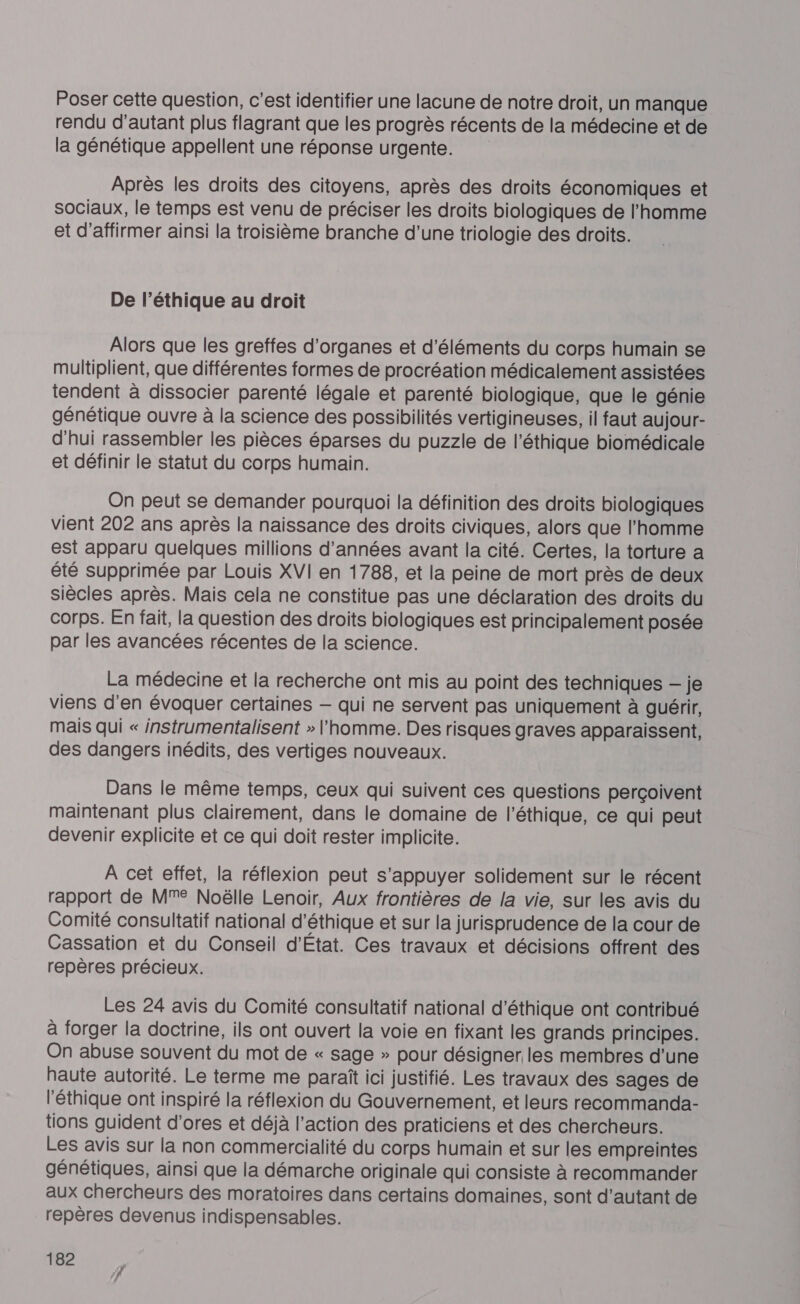 Poser cette question, c’est identifier une lacune de notre droit, un manque rendu d'autant plus flagrant que les progrès récents de la médecine et de la génétique appellent une réponse urgente. Après les droits des citoyens, après des droits économiques et Sociaux, le temps est venu de préciser les droits biologiques de l'homme et d'affirmer ainsi la troisième branche d'une triologie des droits. De l’éthique au droit Alors que les greffes d'organes et d'éléments du corps humain se multiplient, que différentes formes de procréation médicalement assistées tendent à dissocier parenté légale et parenté biologique, que le génie génétique ouvre à la science des possibilités vertigineuses, il faut aujour- d'hui rassembler les pièces éparses du puzzle de l'éthique biomédicale et définir le statut du corps humain. On peut se demander pourquoi la définition des droits biologiques vient 202 ans après la naissance des droits civiques, alors que l'homme est apparu quelques millions d'années avant la cité. Certes, la torture a été Supprimée par Louis XVI en 1788, et la peine de mort près de deux siècles après. Mais cela ne constitue pas une déclaration des droits du corps. En fait, la question des droits biologiques est principalement posée par les avancées récentes de la science. La médecine et la recherche ont mis au point des techniques — je viens d'en évoquer certaines — qui ne servent pas uniquement à guérir, mais qui « instrumentalisent » l'homme. Des risques graves apparaissent, des dangers inédits, des vertiges nouveaux. Dans le même temps, ceux qui suivent ces questions perçoivent maintenant plus clairement, dans le domaine de l'éthique, ce qui peut devenir explicite et ce qui doit rester implicite. A cet effet, la réflexion peut s'appuyer solidement sur le récent rapport de MM Noëlle Lenoir, Aux frontières de la vie, sur les avis du Comité consultatif national d'éthique et sur la jurisprudence de la cour de Cassation et du Conseil d'État. Ces travaux et décisions offrent des repères précieux. Les 24 avis du Comité consultatif national d'éthique ont contribué à forger la doctrine, ils ont ouvert la voie en fixant les grands principes. On abuse souvent du mot de « sage » pour désigner les membres d’une haute autorité. Le terme me paraît ici justifié. Les travaux des sages de l'éthique ont inspiré la réflexion du Gouvernement, et leurs recommanda- tions guident d'ores et déjà l’action des praticiens et des chercheurs. Les avis sur la non commercialité du corps humain et sur les empreintes génétiques, ainsi que la démarche originale qui consiste à recommander aux chercheurs des moratoires dans certains domaines, sont d'autant de repères devenus indispensables.