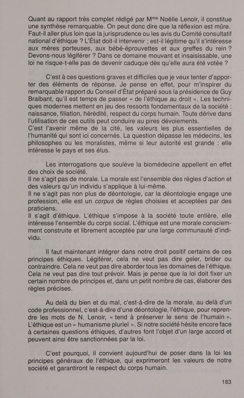 Quant au rapport très complet rédigé par Mme Noëlle Lenoir, il constitue une synthèse remarquable. On peut donc dire que la réflexion est mûre. Faut-il aller plus loin que la jurisprudence ou les avis du Comité consultatif national d'éthique ? L'Etat doit-il intervenir ; est-il légitime qu'il s'intéresse aux mères porteuses, aux bébé-éprouvettes et aux greffes du rein ? Devons-nous légiférer ? Dans ce domaine mouvant et insaisissable, une loi ne risque-t-elle pas de devenir caduque dès qu’elle aura été votée ? C'est à ces questions graves et difficiles que je veux tenter d’appor- ter des éléments de réponse. Je pense en effet, pour m'inspirer du remarquable rapport du Conseil d'Etat préparé sous la présidence de Guy Braibant, qu'il est temps de passer « de l'éthique au droit ». Les techni- ques modernes mettent en jeu des ressorts fondamentaux de la société : naissance, filiation, hérédité, respect du corps humain. Toute dérive dans l’utilisation de ces outils peut conduire au pires dévoiements. C'est l'avenir même de la cité, les valeurs les plus essentielles de l'humanité qui sont ici concernés. La question dépasse les médecins, les philosophes ou les moralistes, même si leur autorité est grande : elle intéresse le pays et ses élus. Les interrogations que soulève la biomédecine appellent en effet des choix de société. I ne s’agit pas de morale. La morale est l’ensemble des règles d'action et des valeurs qu’un individu s’applique à lui-même. Il ne s’agit pas non plus de déontologie, car la déontologie engage une profession, elle est un corpus de règles choisies et acceptées par des praticiens. Il s’agit d'éthique. L’éthique s'impose à la société toute entière, elle intéresse l’ensemble du corps social. L’éthique est une morale consciem- ment construite et librement acceptée par une large communauté d’indi- vidu. Il faut maintenant intégrer dans notre droit positif certains de ces principes éthiques. Légiférer, cela ne veut pas dire geler, brider ou contraindre. Cela ne veut pas dire aborder tous les domaines de l'éthique. Cela ne veut pas dire tout prévoir. Mais je pense que la loi doit fixer un certain nombre de principes et, dans un petit nombre de cas, élaborer des règles précises. Au delà du bien et du mal, c’est-à-dire de la morale, au delà d'un code professionnel, c’est-à-dire d’une déontologie, l'éthique, pour repren- dre les mots de N. Lenoir, « tend à préserver le sens de l'humain ». L'éthique est un « humanisme pluriel ». Si notre société hésite encore face à certaines questions éthiques, d’autres font l’objet d’un large accord et peuvent ainsi être sanctionnées par la loi. C'est pourquoi, il convient aujourd’hui de poser dans la loi les principes généraux de l'éthique, qui exprimeront les valeurs de notre société et garantiront le respect du corps humain.