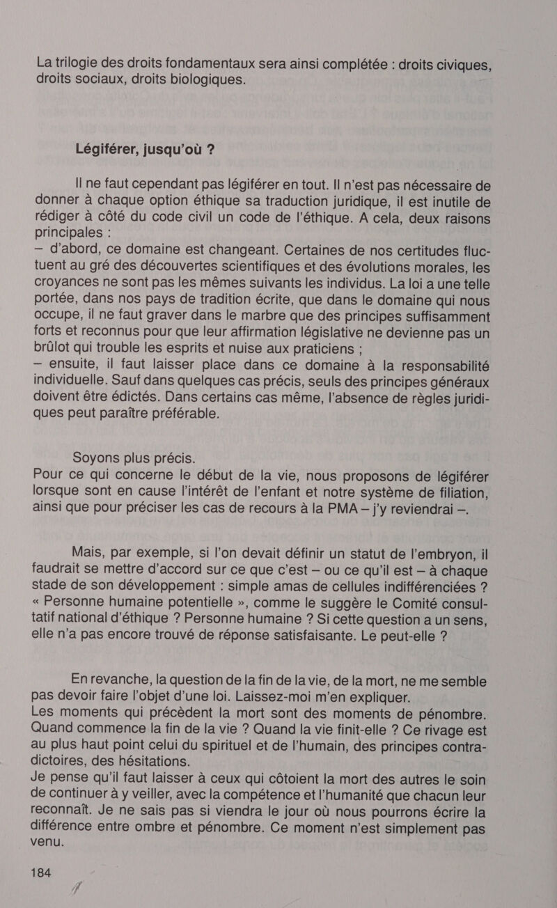 La trilogie des droits fondamentaux sera ainsi complétée : droits civiques, droits sociaux, droits biologiques. Légiférer, jusqu'où ? Il ne faut cependant pas légiférer en tout. Il n’est pas nécessaire de donner à chaque option éthique sa traduction juridique, il est inutile de rédiger à côté du code civil un code de l'éthique. A cela, deux raisons principales : — d'abord, ce domaine est changeant. Certaines de nos certitudes fluc- tuent au gré des découvertes scientifiques et des évolutions morales, les croyances ne sont pas les mêmes suivants les individus. La loi a une telle portée, dans nos pays de tradition écrite, que dans le domaine qui nous occupe, il ne faut graver dans le marbre que des principes suffisamment forts et reconnus pour que leur affirmation législative ne devienne pas un brûülot qui trouble les esprits et nuise aux praticiens ; — ensuite, il faut laisser place dans ce domaine à la responsabilité individuelle. Sauf dans quelques cas précis, seuls des principes généraux doivent être édictés. Dans certains cas même, l'absence de règles juridi- ques peut paraître préférable. Soyons plus précis. Pour ce qui concerne le début de la vie, nous proposons de légiférer lorsque sont en cause l'intérêt de l'enfant et notre système de filiation, ainsi que pour préciser les cas de recours à la PMA - j'y reviendrai —. Mais, par exemple, si l’on devait définir un statut de l'embryon, il faudrait se mettre d'accord sur ce que c’est — ou ce qu'il est — à chaque stade de son développement : simple amas de cellules indifférenciées ? « Personne humaine potentielle », comme le suggère le Comité consul- tatif national d'éthique ? Personne humaine ? Si cette question a un sens, elle n’a pas encore trouvé de réponse satisfaisante. Le peut-elle ? En revanche, la question de la fin de la vie, de la mort, ne me semble pas devoir faire l’objet d’une loi. Laissez-moi m'en expliquer. Les moments qui précèdent la mort sont des moments de pénombre. Quand commence la fin de la vie ? Quand la vie finit-elle ? Ce rivage est au plus haut point celui du spirituel et de l'humain, des principes contra- dictoires, des hésitations. Je pense qu'il faut laisser à ceux qui côtoient la mort des autres le soin de continuer à y veiller, avec la compétence et l'humanité que chacun leur reconnaît. Je ne sais pas si viendra le jour où nous pourrons écrire la différence entre ombre et pénombre. Ce moment n'est simplement pas venu.