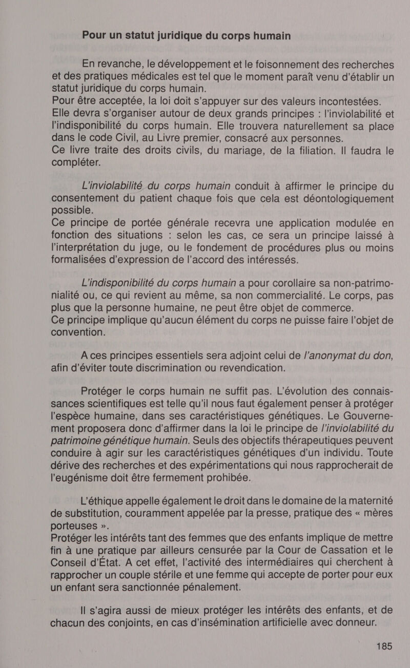 Pour un statut juridique du corps humain En revanche, le développement et le foisonnement des recherches et des pratiques médicales est tel que le moment paraît venu d'établir un statut juridique du corps humain. Pour être acceptée, la loi doit s'appuyer sur des valeurs incontestées. Elle devra s'organiser autour de deux grands principes : l’inviolabilité et lindisponibilité du corps humain. Elle trouvera naturellement sa place dans le code Civil, au Livre premier, consacré aux personnes. Ce livre traite des droits civils, du mariage, de la filiation. Il faudra le compléter. L'inviolabilité du corps humain conduit à affirmer le principe du consentement du patient chaque fois que cela est déontologiquement possible. Ce principe de portée générale recevra une application modulée en fonction des situations : selon les cas, ce sera un principe laissé à l'interprétation du juge, ou le fondement de procédures plus ou moins formalisées d'expression de l’accord des intéressés. L'indisponibilité du corps humain a pour corollaire sa non-patrimo- nialité ou, ce qui revient au même, sa non commercialité. Le corps, pas plus que la personne humaine, ne peut être objet de commerce. Ce principe implique qu'aucun élément du corps ne puisse faire l’objet de convention. À ces principes essentiels sera adjoint celui de l'anonymat du don, afin d'éviter toute discrimination ou revendication. Protéger le corps humain ne suffit pas. L'évolution des connais- sances scientifiques est telle qu'il nous faut également penser à protéger l'espèce humaine, dans ses caractéristiques génétiques. Le Gouverne- ment proposera donc d'affirmer dans la loi le principe de l'inviolabilité du patrimoine génétique humain. Seuls des objectifs thérapeutiques peuvent conduire à agir sur les caractéristiques génétiques d’un individu. Toute dérive des recherches et des expérimentations qui nous rapprocherait de l'eugénisme doit être fermement prohibée. L’éthique appelle également le droit dans le domaine de la maternité de substitution, couramment appelée par la presse, pratique des « mères porteuses ». Protéger les intérêts tant des femmes que des enfants implique de mettre fin à une pratique par ailleurs censurée par la Cour de Cassation et le Conseil d'État. A cet effet, l’activité des intermédiaires qui cherchent à rapprocher un couple stérile et une femme qui accepte de porter pour eux un enfant sera sanctionnée pénalement. Il s'agira aussi de mieux protéger les intérêts des enfants, et de chacun des conjoints, en cas d’insémination artificielle avec donneur.