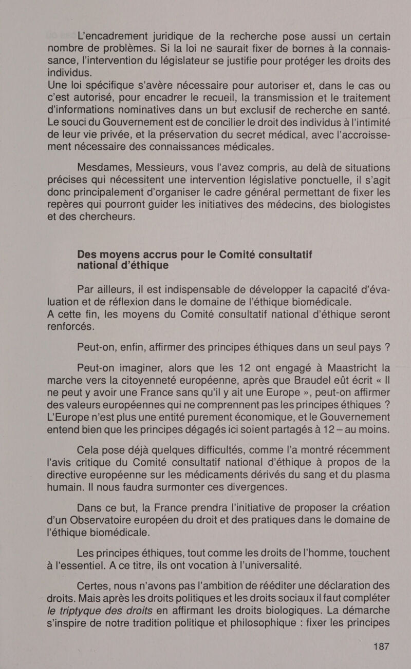 l'encadrement juridique de la recherche pose aussi un certain nombre de problèmes. Si la loi ne saurait fixer de bornes à la connais- sance, l'intervention du législateur se justifie pour protéger les droits des individus. Une loi spécifique s'avère nécessaire pour autoriser et, dans le cas ou c'est autorisé, pour encadrer le recueil, la transmission et le traitement d'informations nominatives dans un but exclusif de recherche en santé. Le souci du Gouvernement est de concilier le droit des individus à l'intimité de leur vie privée, et la préservation du secret médical, avec l’accroisse- ment nécessaire des connaissances médicales. Mesdames, Messieurs, vous l'avez compris, au delà de situations précises qui nécessitent une intervention législative ponctuelle, il s’agit donc principalement d'organiser le cadre général permettant de fixer les repères qui pourront guider les initiatives des médecins, des biologistes et des chercheurs. Des moyens accrus pour le Comité consultatif national d'éthique Par ailleurs, il est indispensable de développer la capacité d’éva- luation et de réflexion dans le domaine de l'éthique biomédicale. A cette fin, les moyens du Comité consultatif national d'éthique seront renforcés. Peut-on, enfin, affirmer des principes éthiques dans un seul pays ? Peut-on imaginer, alors que les 12 ont engagé à Maastricht la marche vers la citoyenneté européenne, après que Braudel eût écrit « I| ne peut y avoir une France sans qu'il y ait une Europe », peut-on affirmer des valeurs européennes qui ne comprennent pas les principes éthiques ? L'Europe n’est plus une entité purement économique, et le Gouvernement entend bien que les principes dégagés ici soient partagés à 12 — au moins. Cela pose déjà quelques difficultés, comme l’a montré récemment l'avis critique du Comité consultatif national d'éthique à propos de la directive européenne sur les médicaments dérivés du sang et du plasma humain. || nous faudra surmonter ces divergences. Dans ce but, la France prendra l'initiative de proposer la création d'un Observatoire européen du droit et des pratiques dans le domaine de l'éthique biomédicale. Les principes éthiques, tout comme les droits de l'homme, touchent à l'essentiel. A ce titre, ils ont vocation à l’universalité. Certes, nous n'avons pas l’ambition de rééditer une déclaration des droits. Mais après les droits politiques et les droits sociaux il faut compléter le trivotyque des droits en affirmant les droits biologiques. La démarche s'inspire de notre tradition politique et philosophique : fixer les principes