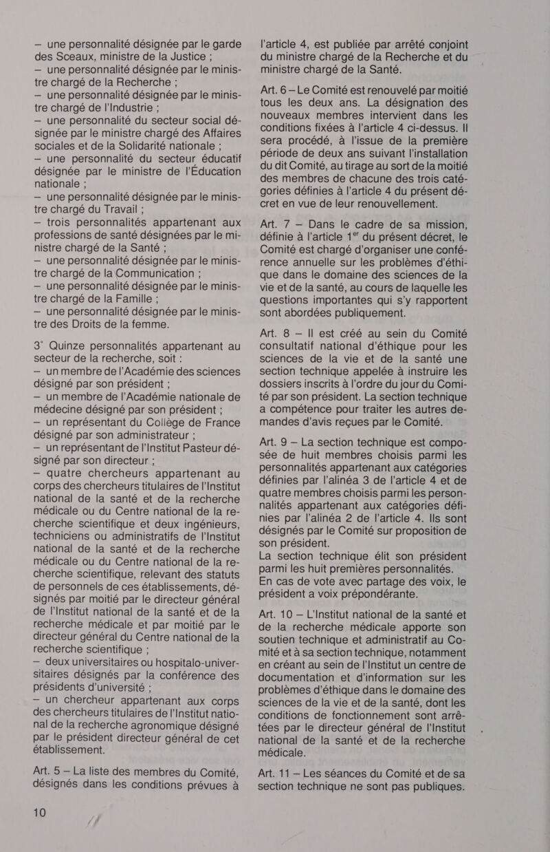 — une personnalité désignée par le garde des Sceaux, ministre de la Justice ; — une personnalité désignée par le minis- tre chargé de la Recherche ; — une personnalité désignée par le minis- tre chargé de l'Industrie ; — une personnalité du secteur social dé- signée par le ministre chargé des Affaires sociales et de la Solidarité nationale ; — une personnalité du secteur éducatif désignée par le ministre de l'Education nationale ; — une personnalité désignée par le minis- tre chargé du Travail ; — trois personnalités appartenant aux professions de santé désignées par le mi- nistre chargé de la Santé ; — une personnalité désignée par le minis- tre chargé de la Communication ; — une personnalité désignée par le minis- tre chargé de la Famille ; — une personnalité désignée par le minis- tre des Droits de la femme. 3 Quinze personnalités appartenant au secteur de la recherche, soit : — un membre de l’Académie des sciences désigné par son président ; — un membre de l’Académie nationale de médecine désigné par son président ; — un représentant du Collège de France désigné par son administrateur ; — un représentant de l’Institut Pasteur dé- signé par son directeur ; — quatre chercheurs appartenant au corps des chercheurs titulaires de l'Institut national de la santé et de la recherche médicale ou du Centre national de la re- cherche scientifique et deux ingénieurs, techniciens ou administratifs de l'Institut national de la santé et de la recherche médicale ou du Centre national de la re- cherche scientifique, relevant des statuts de personnels de ces établissements, dé- signés par moitié par le directeur général de l’Institut national de la santé et de la recherche médicale et par moitié par le directeur général du Centre national de la recherche scientifique ; — deux universitaires ou hospitalo-univer- sitaires désignés par la conférence des présidents d'université ; — un chercheur appartenant aux corps des chercheurs titulaires de l’Institut natio- nal de la recherche agronomique désigné par le président directeur général de cet établissement. Art. 5 — La liste des membres du Comité, désignés dans les conditions prévues à 10 l’article 4, est publiée par arrêté conjoint du ministre chargé de la Recherche et du ministre chargé de la Santé. Art. 6 -Le Comité est renouvelé par moitié tous les deux ans. La désignation des nouveaux membres intervient dans les conditions fixées à l’article 4 ci-dessus. II sera procédé, à l'issue de la première période de deux ans suivant l'installation du dit Comité, au tirage au sort de la moitié des membres de chacune des trois caté- gories définies à l’article 4 du présent dé- cret en vue de leur renouvellement. Art. 7 — Dans le cadre de sa mission, définie à l’article 1° du présent décret, le Comité est chargé d'organiser une confé- rence annuelle sur les problèmes d'éthi- que dans le domaine des sciences de la vie et de la santé, au cours de laquelle les questions importantes qui s'y rapportent sont abordées publiquement. Art. 8 — Il est créé au sein du Comité consultatif national d'éthique pour les sciences de la vie et de la santé une section technique appelée à instruire les dossiers inscrits à l’ordre du jour du Comi- té par son président. La section technique a compétence pour traiter les autres de- mandes d'avis reçues par le Comité. Art. 9 — La section technique est compo- sée de huit membres choisis parmi les personnalités appartenant aux catégories définies par l'alinéa 3 de l’article 4 et de quatre membres choisis parmi les person- nalités appartenant aux catégories défi- nies par l'alinéa 2 de l’article 4. Ils sont désignés par le Comité sur proposition de son président. La section technique élit son président parmi les huit premières personnalités. En cas de vote avec partage des voix, le président a voix prépondérante. Art. 10 — L'Institut national de la santé et de la recherche médicale apporte son soutien technique et administratif au Co- mité et à sa section technique, notamment en créant au sein de l'Institut un centre de documentation et d'information sur les problèmes d'éthique dans le domaine des sciences de la vie et de la santé, dont les conditions de fonctionnement sont arrê- tées par le directeur général de l'Institut national de la santé et de la recherche médicale. Art. 11 —- Les séances du Comité et de sa section technique ne sont pas publiques.