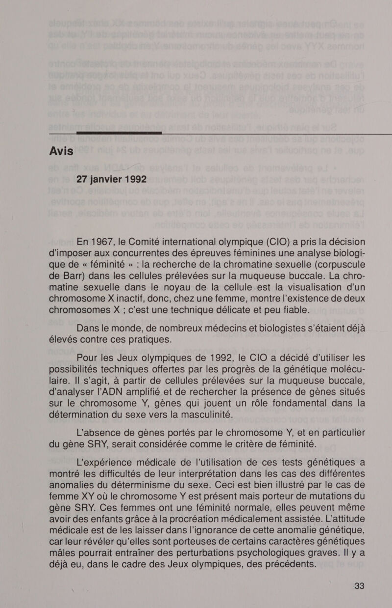  Avis 27 janvier 1992 En 1967, le Comité international olympique (CIO) a pris la décision d'imposer aux concurrentes des épreuves féminines une analyse biologi- que de « féminité &gt;» : la recherche de la chromatine sexuelle (corpuscule de Barr) dans les cellules prélevées sur la muqueuse buccale. La chro- matine sexuelle dans le noyau de la cellule est la visualisation d’un chromosome X inactif, donc, chez une femme, montre l'existence de deux chromosomes X ; c'est une technique délicate et peu fiable. Dans le monde, de nombreux médecins et biologistes s'étaient déjà élevés contre ces pratiques. Pour les Jeux olympiques de 1992, le CIO a décidé d'utiliser les possibilités techniques offertes par les progrès de la génétique molécu- laire. Il s’agit, à partir de cellules prélevées sur la muqueuse buccale, d'analyser l'ADN amplifié et de rechercher la présence de gènes situés sur le chromosome ŸY, gènes qui jouent un rôle fondamental dans la détermination du sexe vers la masculinité. L'absence de gènes portés par le chromosome Ÿ, et en particulier du gène SRY, serait considérée comme le critère de féminité. L'expérience médicale de l’utilisation de ces tests génétiques a montré les difficultés de leur interprétation dans les cas des différentes anomalies du déterminisme du sexe. Ceci est bien illustré par le cas de femme XY où le chromosome Y est présent mais porteur de mutations du gène SRY. Ces femmes ont une féminité normale, elles peuvent même avoir des enfants grâce à la procréation médicalement assistée. L’attitude médicale est de les laisser dans l'ignorance de cette anomalie génétique, car leur révéler qu’elles sont porteuses de certains caractères génétiques mâles pourrait entraîner des perturbations psychologiques graves. Il y a déjà eu, dans le cadre des Jeux olympiques, des précédents.