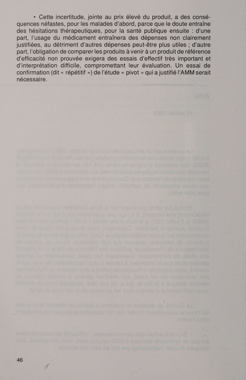 + Cette incertitude, jointe au prix élevé du produit, a des consé- quences néfastes, pour les malades d’abord, parce que le doute entraîne des hésitations thérapeutiques, pour la santé publique ensuite : d’une part, l'usage du médicament entraïnera des dépenses non clairement justifiées, au détriment d’autres dépenses peut-être plus utiles ; d’autre part, l'obligation de comparer les produits à venir à un produit de référence d'efficacité non prouvée exigera des essais d’effectif très important et d'interprétation difficile, compromettant leur évaluation. Un essai de confirmation (dit « répétitif &gt;) de l'étude « pivot » qui a justifié l'AMM serait nécessaire.