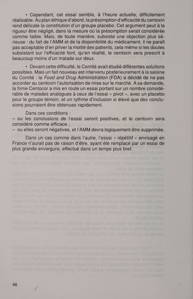 + Cependant, cet essai semble, à l'heure actuelle, difficilement réalisable. Au plan éthique d’abord, la présomption d'efficacité du centoxin rend délicate la constitution d’un groupe placebo. Cet argument peut à la rigueur être négligé, dans la mesure où la présomption serait considérée comme faible. Mais, de toute manière, subsiste une objection plus sé- rieuse : du fait de l’'AMM et de la disponibilité du médicament, il ne paraît pas acceptable d'en priver la moitié des patients, cela même si les doutes subsistant sur l'efficacité font, qu’en réalité, le centoxin sera prescrit à beaucoup moins d’un malade sur deux. + Devant cette difficulté, le Comité avait étudié différentes solutions possibles. Mais un fait nouveau est intervenu postérieurement à la saisine du Comité : la Food and Drug Administration (FDA) a décidé de ne pas accorder au centoxin l'autorisation de mise sur le marché. A sa demande, la firme Centocor a mis en route un essai portant sur un nombre considé- rable de malades analogues à ceux de l’essai « pivot », avec un placebo pour le groupe témoin, et un rythme d’inclusion si élevé que des conclu- sions pourraient être obtenues rapidement. Dans ces conditions : — ou les conclusions de l'essai seront positives, et le centoxin sera considéré comme efficace ; — ou elles seront négatives, et l’'AMM devra logiquement être supprimée. Dans un cas comme dans l’autre, l'essai « répétitif » envisagé en France n'aurait pas de raison d’être, ayant été remplacé par un essai de plus grande envergure, effectué dans un temps plus bref.