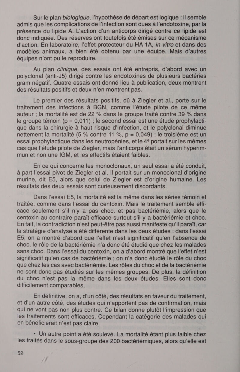 Sur le plan biologique, l'hypothèse de départ est logique : il semble admis que les complications de l’infection sont dues à l’endotoxine, par la présence du lipide A. L'action d’un anticorps dirigé contre ce lipide est donc indiquée. Des réserves ont toutefois été émises sur ce mécanisme d'action. En laboratoire, l’effet protecteur du HA 1A, in vitro et dans des modèles animaux, a bien été obtenu par une équipe. Mais d’autres équipes n’ont pu le reproduire. Au plan clinique, des essais ont été entrepris, d’abord avec un polyclonal (anti-J5) dirigé contre les endotoxines de plusieurs bactéries gram négatif. Quatre essais ont donné lieu à publication, deux montrent des résultats positifs et deux n’en montrent pas. Le premier des résultats positifs, dû à Ziegler et al., porte sur le traitement des infections à BGN, comme l'étude pilote de ce même auteur ; la mortalité est de 22 % dans le groupe traité contre 39 % dans le groupe témoin (p = 0,011) ; le second essai est une étude prophylacti- que dans la chirurgie à haut risque d'infection, et le polyclonal diminue nettement la mortalité (5 % contre 11 %, p = 0,049) ; le troisième est un essai prophylactique dans les neutropénies, et le 4® portait sur les mêmes cas que l'étude pilote de Ziegler, mais l’anticorps était un sérum hyperim- mun et non une IGM, et les effectifs étaient faibles. En ce qui concerne les monoclonaux, un seul essai a été conduit, à part l’essai pivot de Ziegjler et al. Il portait sur un monoclonal d’origine murine, dit E5, alors que celui de Ziegler est d’origine humaine. Les résultats des deux essais sont curieusement discordants. Dans l'essai E5, la mortalité est la même dans les séries témoin et traitée, comme dans l'essai du centoxin. Mais le traitement semble effi- cace seulement s'il n’y a pas choc, et pas bactériémie, alors que le centoxin au contraire paraît efficace surtout s’il y a bactériémie et choc. En fait, la contradiction n’est peut-être pas aussi manifeste qu'il paraît, car la stratégie d'analyse a été différente dans les deux études : dans l’essai E5, on a montré d’abord que l’effet n’est significatif qu’en l’absence de choc, le rôle de la bactériémie n’a donc été étudié que chez les malades sans choc. Dans l’essai du centoxin, on a d’abord montré que l'effet n’est significatif qu’en cas de bactériémie ; on n’a donc étudié le rôle du choc que chez les cas avec bactériémie. Les rôles du choc et de la bactériémie ne sont donc pas étudiés sur les mêmes groupes. De plus, la définition du choc n’est pas la même dans les deux études. Elles sont donc difficilement comparables. En définitive, on a, d’un côté, des résultats en faveur du traitement, et d’un autre côté, des études qui n’apportent pas de confirmation, mais qui ne vont pas non plus contre. Ce bilan donne plutôt l'impression que les traitements sont efficaces. Cependant la catégorie des malades qui en bénéficierait n’est pas claire. ° Un autre point a été soulevé. La mortalité étant plus faible chez les traités dans le sous-groupe des 200 bactériémiques, alors qu’elle est