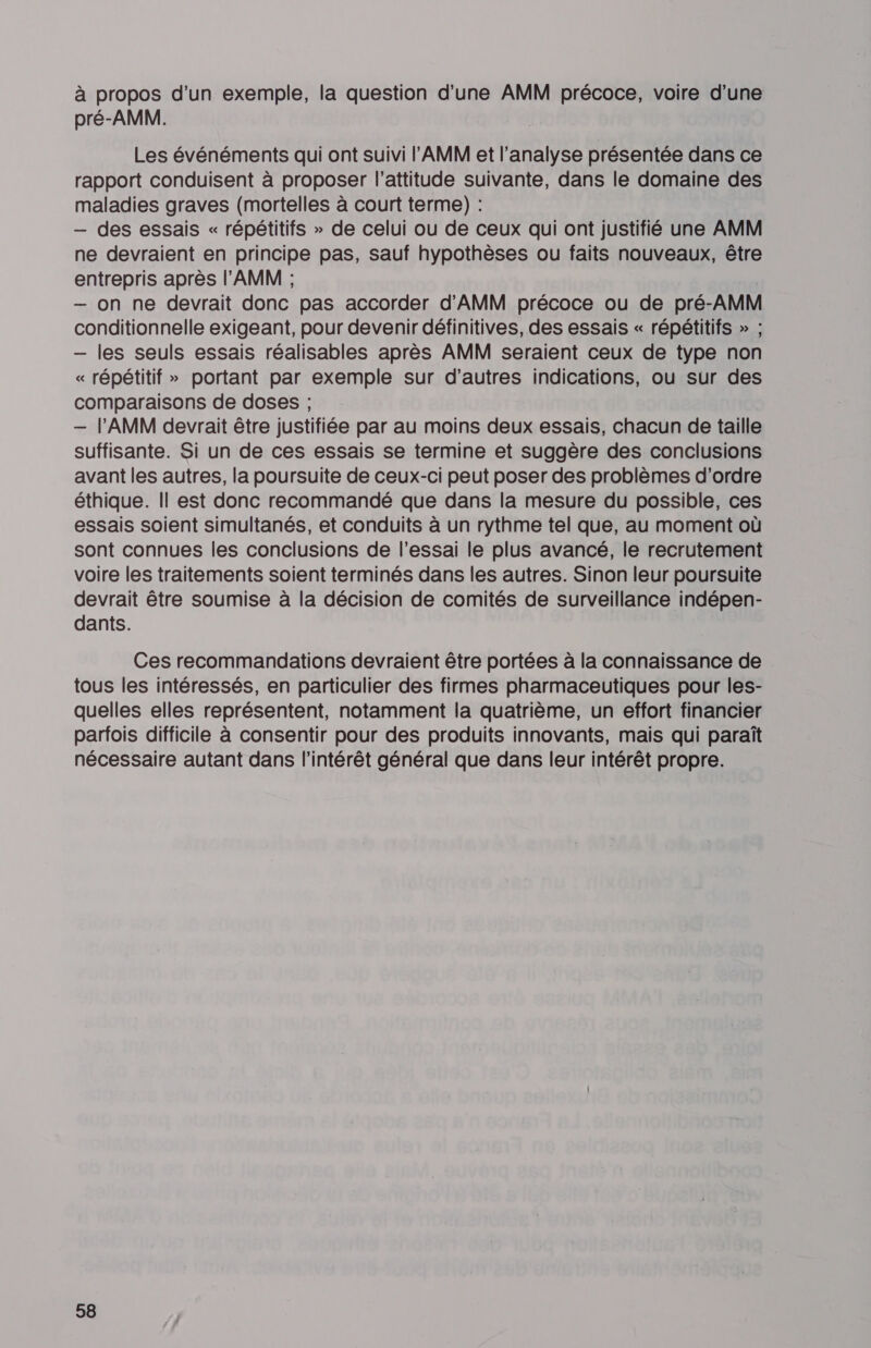 à propos d’un exemple, la question d'une AMM précoce, voire d'une pré-AMM. Les événéments qui ont suivi l'AMM et l'analyse présentée dans ce rapport conduisent à proposer l'attitude suivante, dans le domaine des maladies graves (mortelles à court terme) : — des essais « répétitifs » de celui ou de ceux qui ont justifié une AMM ne devraient en principe pas, sauf hypothèses ou faits nouveaux, être entrepris après l'AMM ; — on ne devrait donc pas accorder d'’AMM précoce ou de pré-AMM conditionnelle exigeant, pour devenir définitives, des essais « répétitifs » ; — les seuls essais réalisables après AMM seraient ceux de type non « répétitif » portant par exemple sur d’autres indications, ou sur des comparaisons de doses ; — l'AMM devrait être justifiée par au moins deux essais, chacun de taille suffisante. Si un de ces essais se termine et suggère des conclusions avant les autres, la poursuite de ceux-ci peut poser des problèmes d'ordre éthique. Il est donc recommandé que dans la mesure du possible, ces essais soient simultanés, et conduits à un rythme tel que, au moment où sont connues les conclusions de l’essai le plus avancé, le recrutement voire les traitements soient terminés dans les autres. Sinon leur poursuite devrait être soumise à la décision de comités de surveillance indépen- dants. Ces recommandations devraient être portées à la connaissance de tous les intéressés, en particulier des firmes pharmaceutiques pour les- quelles elles représentent, notamment la quatrième, un effort financier parfois difficile à consentir pour des produits innovants, mais qui paraît nécessaire autant dans l'intérêt général que dans leur intérêt propre.