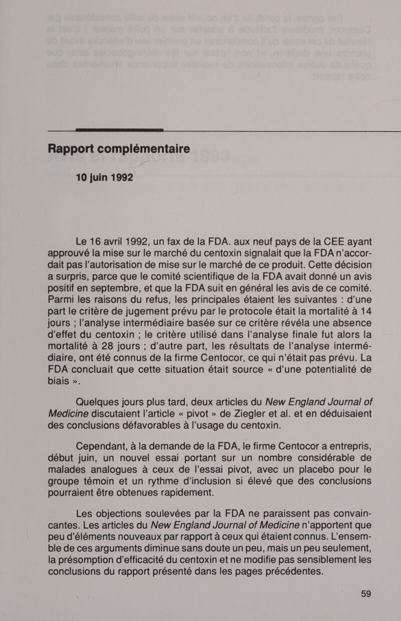  Rapport complémentaire 10 juin 1992 Le 16 avril 1992, un fax de la FDA. aux neuf pays de la CEE ayant approuvé la mise sur le marché du centoxin signalait que la FDA n’accor- dait pas l’autorisation de mise sur le marché de ce produit. Cette décision a Surpris, parce que le comité scientifique de la FDA avait donné un avis positif en septembre, et que la FDA suit en général les avis de ce comité. Parmi les raisons du refus, les principales étaient les suivantes : d’une part le critère de jugement prévu par le protocole était la mortalité à 14 jours ; l’analyse intermédiaire basée sur ce critère révéla une absence d'effet du centoxin ; le critère utilisé dans l’analyse finale fut alors la mortalité à 28 jours ; d'autre part, les résultats de l’analyse intermé- diaire, ont été connus de la firme Centocor, ce qui n’était pas prévu. La FDA concluait que cette situation était source « d’une potentialité de biais ». Quelques jours plus tard, deux articles du New England Journal of Medicine discutaient l’article « pivot » de Ziegler et al. et en déduisaient des conclusions défavorables à l'usage du centoxin. Cependant, à la demande de la FDA, le firme Centocor a entrepris, début juin, un nouvel essai portant sur un nombre considérable de malades analogues à ceux de l'essai pivot, avec un placebo pour le groupe témoin et un rythme d’inclusion si élevé que des conclusions pourraient être obtenues rapidement. Les objections soulevées par la FDA ne paraissent pas convain- cantes. Les articles du New England Journal of Medicine n'apportent que peu d'éléments nouveaux par rapport à ceux qui étaient connus. L’ensem- ble de ces arguments diminue sans doute un peu, mais un peu seulement, la présomption d'efficacité du centoxin et ne modifie pas sensiblement les conclusions du rapport présenté dans les pages précédentes.