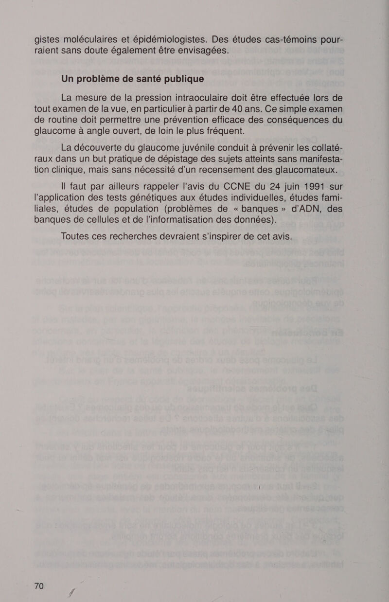 gistes moléculaires et épidémiologistes. Des études cas-témoins pour- raient sans doute également être envisagées. Un problème de santé publique La mesure de la pression intraoculaire doit être effectuée lors de tout examen de la vue, en particulier à partir de 40 ans. Ce simple examen de routine doit permettre une prévention efficace des conséquences du glaucome à angle ouvert, de loin le plus fréquent. La découverte du glaucome juvénile conduit à prévenir les collaté- raux dans un but pratique de dépistage des sujets atteints sans manifesta- tion clinique, mais sans nécessité d’un recensement des glaucomateux. Il faut par ailleurs rappeler l'avis du CCNE du 24 juin 1991 sur l'application des tests génétiques aux études individuelles, études fami- liales, études de population (problèmes de « banques » d'ADN, des banques de cellules et de l’informatisation des données). Toutes ces recherches devraient s'inspirer de cet avis.