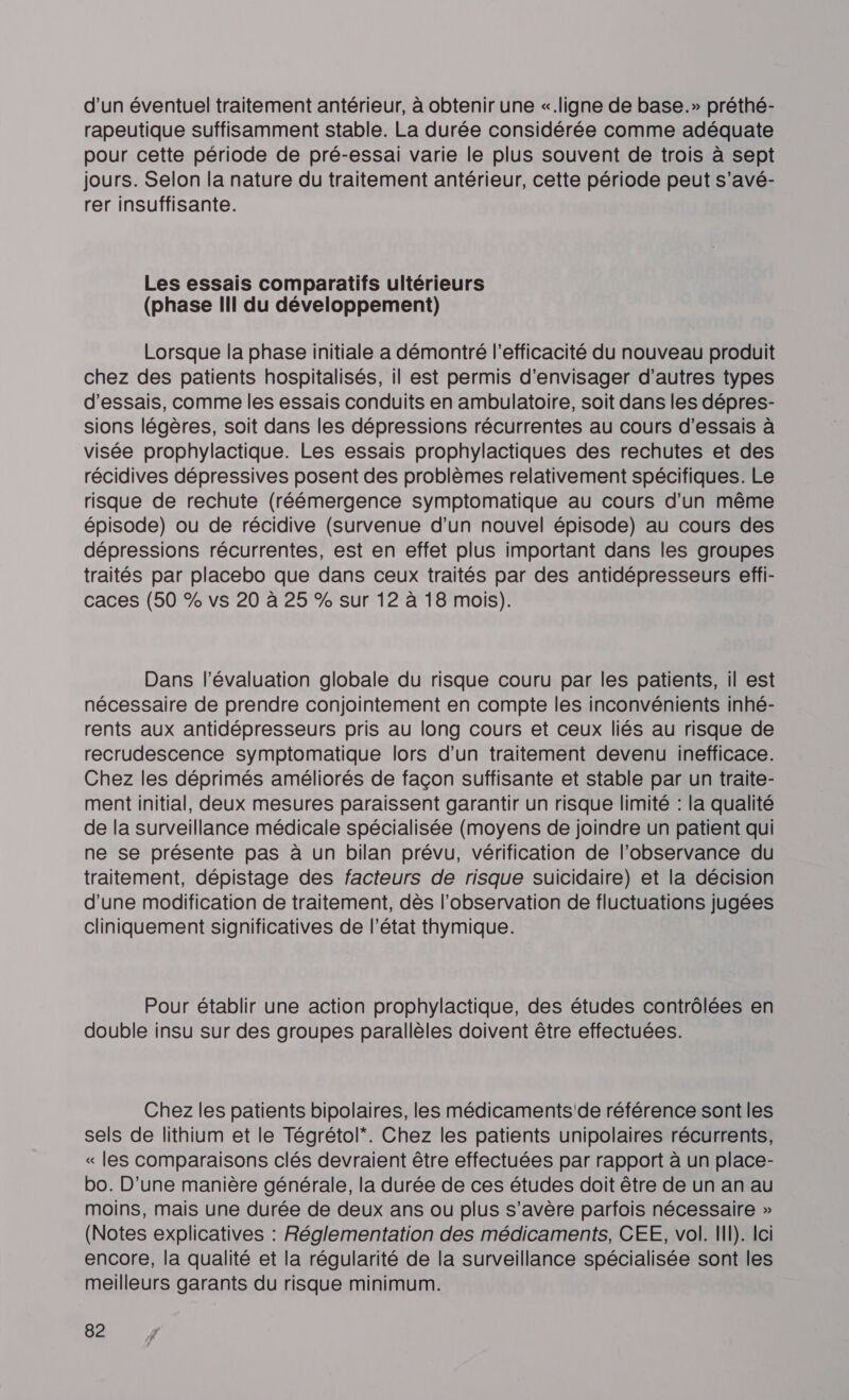 d'un éventuel traitement antérieur, à obtenir une «.ligne de base.» préthé- rapeutique suffisamment stable. La durée considérée comme adéquate pour cette période de pré-essai varie le plus souvent de trois à sept jours. Selon la nature du traitement antérieur, cette période peut s’avé- rer insuffisante. Les essais comparatifs ultérieurs (phase III du développement) Lorsque la phase initiale a démontré l'efficacité du nouveau produit chez des patients hospitalisés, il est permis d'envisager d’autres types d'essais, comme les essais conduits en ambulatoire, soit dans les dépres- sions légères, soit dans les dépressions récurrentes au cours d'essais à visée prophylactique. Les essais prophylactiques des rechutes et des récidives dépressives posent des problèmes relativement spécifiques. Le risque de rechute (réémergence symptomatique au cours d’un même épisode) ou de récidive (survenue d’un nouvel épisode) au cours des dépressions récurrentes, est en effet plus important dans les groupes traités par placebo que dans ceux traités par des antidépresseurs effi- caces (50 % vs 20 à 25 % sur 12 à 18 mois). Dans l'évaluation globale du risque couru par les patients, il est nécessaire de prendre conjointement en compte les inconvénients inhé- rents aux antidépresseurs pris au long cours et ceux liés au risque de recrudescence symptomatique lors d’un traitement devenu inefficace. Chez les déprimés améliorés de façon suffisante et stable par un traite- ment initial, deux mesures paraissent garantir un risque limité : la qualité de la surveillance médicale spécialisée (moyens de joindre un patient qui ne se présente pas à un bilan prévu, vérification de l’observance du traitement, dépistage des facteurs de risque suicidaire) et la décision d'une modification de traitement, dès l’observation de fluctuations jugées cliniquement significatives de l’état thymique. Pour établir une action prophylactique, des études contrôlées en double insu sur des groupes parallèles doivent être effectuées. Chezles patients bipolaires, les médicaments'de référence sont les sels de lithium et le Tégrétol*. Chez les patients unipolaires récurrents, « les comparaisons clés devraient être effectuées par rapport à un place- bo. D'une manière générale, la durée de ces études doit être de un an au moins, mais une durée de deux ans ou plus s'avère parfois nécessaire » (Notes explicatives : Réglementation des médicaments, CEE, vol. IH). loi encore, la qualité et la régularité de la surveillance spécialisée sont les meilleurs garants du risque minimum.