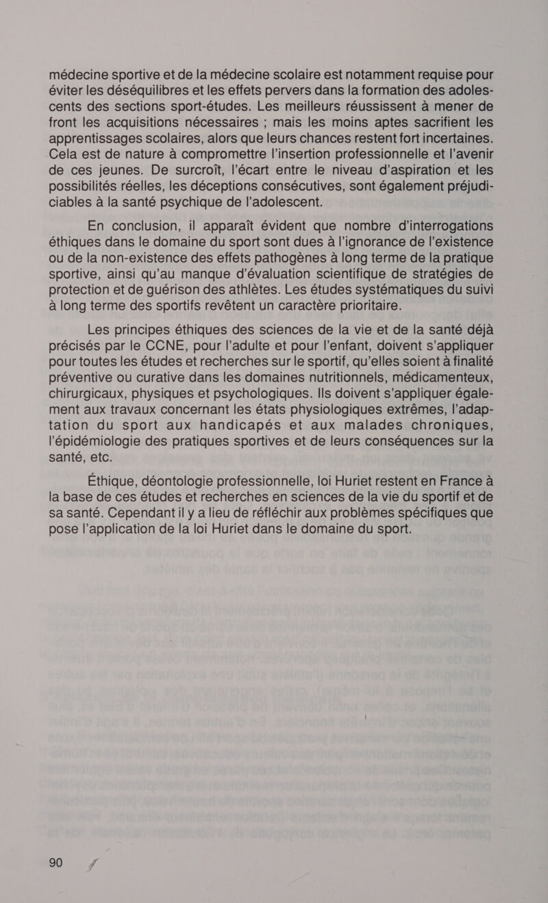 médecine sportive et de la médecine scolaire est notamment requise pour éviter les déséquilibres et les effets pervers dans la formation des adoles- cents des sections sport-études. Les meilleurs réussissent à mener de front les acquisitions nécessaires ; mais les moins aptes sacrifient les apprentissages scolaires, alors que leurs chances restent fort incertaines. Cela est de nature à compromettre l'insertion professionnelle et l’avenir de ces jeunes. De surcroît, l'écart entre le niveau d'aspiration et les possibilités réelles, les déceptions consécutives, sont également préjudi- ciables à la santé psychique de l’adolescent. En conclusion, il apparaît évident que nombre d'interrogations éthiques dans le domaine du sport sont dues à l'ignorance de l'existence ou de la non-existence des effets pathogènes à long terme de la pratique sportive, ainsi qu’au manque d'évaluation scientifique de stratégies de protection et de guérison des athlètes. Les études systématiques du suivi à long terme des sportifs revêtent un caractère prioritaire. Les principes éthiques des sciences de la vie et de la santé déjà précisés par le CCNE, pour l’adulte et pour l'enfant, doivent s'appliquer pour toutes les études et recherches sur le sportif, qu’elles soient à finalité préventive ou curative dans les domaines nutritionnels, médicamenteux, chirurgicaux, physiques et psychologiques. Ils doivent s'appliquer égale- ment aux travaux concernant les états physiologiques extrêmes, l’adap- tation du sport aux handicapés et aux malades chroniques, l'épidémiologie des pratiques sportives et de leurs conséquences sur la santé, etc. Éthique, déontologie professionnelle, loi Huriet restent en France à la base de ces études et recherches en sciences de la vie du sportif et de sa santé. Cependant il y a lieu de réfléchir aux problèmes spécifiques que pose l’application de la loi Huriet dans le domaine du sport.