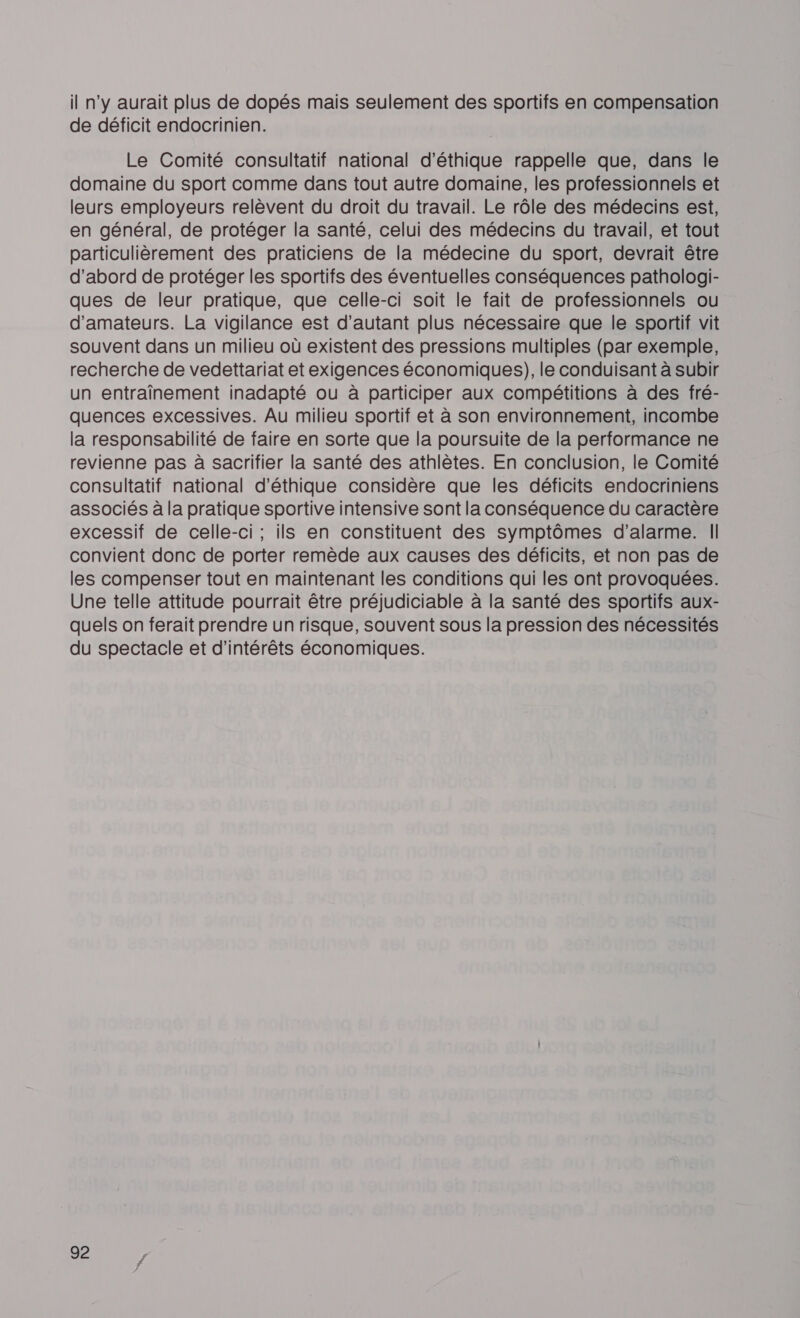 il n'y aurait plus de dopés mais seulement des sportifs en compensation de déficit endocrinien. Le Comité consultatif national d'éthique rappelle que, dans le domaine du sport comme dans tout autre domaine, les professionnels et leurs employeurs relèvent du droit du travail. Le rôle des médecins est, en général, de protéger la santé, celui des médecins du travail, et tout particulièrement des praticiens de la médecine du sport, devrait être d’abord de protéger les sportifs des éventuelles conséquences pathologi- ques de leur pratique, que celle-ci soit le fait de professionnels ou d'amateurs. La vigilance est d'autant plus nécessaire que le sportif vit souvent dans un milieu où existent des pressions multiples (par exemple, recherche de vedettariat et exigences économiques), le conduisant à subir un entraînement inadapté ou à participer aux compétitions à des fré- quences excessives. Au milieu sportif et à son environnement, incombe la responsabilité de faire en sorte que la poursuite de la performance ne revienne pas à sacrifier la santé des athlètes. En conclusion, le Comité consultatif national d'éthique considère que les déficits endocriniens associés à la pratique sportive intensive sont la conséquence du caractère excessif de celle-ci; ils en constituent des symptômes d'alarme. || convient donc de porter remède aux causes des déficits, et non pas de les compenser tout en maintenant les conditions qui les ont provoquées. Une telle attitude pourrait être préjudiciable à la santé des sportifs aux- quels on ferait prendre un risque, souvent sous la pression des nécessités du spectacle et d'intérêts économiques.