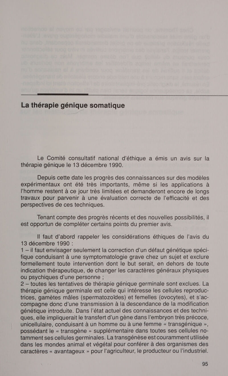 NE La thérapie génique somatique Le Comité consultatif national d'éthique a émis un avis sur la thérapie génique le 13 décembre 1990. Depuis cette date les progrès des connaissances sur des modèles expérimentaux ont été très importants, même si les applications à l’homme restent à ce jour très limitées et demanderont encore de longs travaux pour parvenir à une évaluation correcte de l'efficacité et des perspectives de ces techniques. Tenant compte des progrès récents et des nouvelles possibilités, il est opportun de compléter certains points du premier avis. Il faut d’abord rappeler les considérations éthiques de l'avis du 13 décembre 1990 : 1 — il faut envisager seulement la correction d’un défaut génétique spéci- fique conduisant à une symptomatologie grave chez un sujet et exclure formellement toute intervention dont le but serait, en dehors de toute indication thérapeutique, de changer les caractères généraux physiques ou psychiques d’une personne ; 2 — toutes les tentatives de thérapie génique germinale sont exclues. La thérapie génique germinale est celle qui intéresse les cellules reproduc- trices, gamètes mâles (spermatozoïdes) et femelles (ovocytes), et s’ac- compagne donc d’une transmission à la descendance de la modification génétique introduite. Dans l’état actuel des connaissances et des techni- ques, elle impliquerait le transfert d’un gène dans l'embryon très précoce, unicellulaire, conduisant à un homme ou à une femme « transgénique », possédant le « transgène » supplémentaire dans toutes ses cellules no- tamment ses cellules germinales. La transgénèse estcouramment utilisée dans les mondes animal et végétal pour conférer à des organismes des caractères « avantageux » pour l’agriculteur, le producteur ou l'industriel.