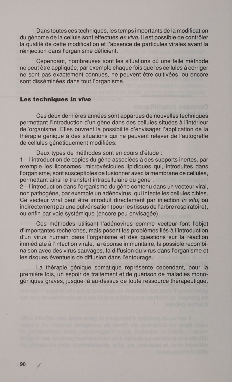 Dans toutes ces techniques, les temps importants de la modification du génome de la cellule sont effectués ex vivo. Il est possible de contrôler la qualité de cette modification et l'absence de particules virales avant la réinjection dans l'organisme déficient. Cependant, nombreuses sont les situations où une telle méthode ne peut être appliquée, par exemple chaque fois que les cellules à corriger ne sont pas exactement connues, ne peuvent être cultivées, ou encore sont disséminées dans tout l'organisme. Les techniques in vivo Ces deux dernières années sont apparues de nouvelles techniques permettant l'introduction d'un gène dans des cellules situées à l’intérieur del’organisme. Elles ouvrent la possibilité d'envisager l'application de la thérapie génique à des situations qui ne peuvent relever de l’autogreffe de cellules génétiquement modifiées. Deux types de méthodes sont en cours d'étude : 1 — l'introduction de copies du gène associées à des supports inertes, par exemple les liposomes, microvésicules lipidiques qui, introduites dans l'organisme, sont susceptibles de fusionner avec la membrane de cellules, permettant ainsi le transfert intracellulaire du gène ; 2 — l'introduction dans l'organisme du gène contenu dans un vecteur viral, non pathogène, par exemple un adénovirus, qui infecte les cellules cibles. Ce vecteur viral peut être introduit directement par injection in situ, ou indirectement par une pulvérisation (pour les tissus de l’arbre respiratoire), ou enfin par voie systémique (encore peu envisagée). Ces méthodes utilisant l’adénovirus comme vecteur font l’objet d'importantes recherches, mais posent les problèmes liés à l'introduction d'un virus humain dans l'organisme et des questions sur la réaction immédiate à l'infection virale, la réponse immunitaire, la possible recombi- naison avec des virus sauvages, la diffusion du virus dans l'organisme et les risques éventuels de diffusion dans l’entourage. La thérapie génique somatique représente cependant, pour la première fois, un espoir de traitement et de guérison de maladies mono- géniques graves, jusque-là au-dessus de toute ressource thérapeutique.