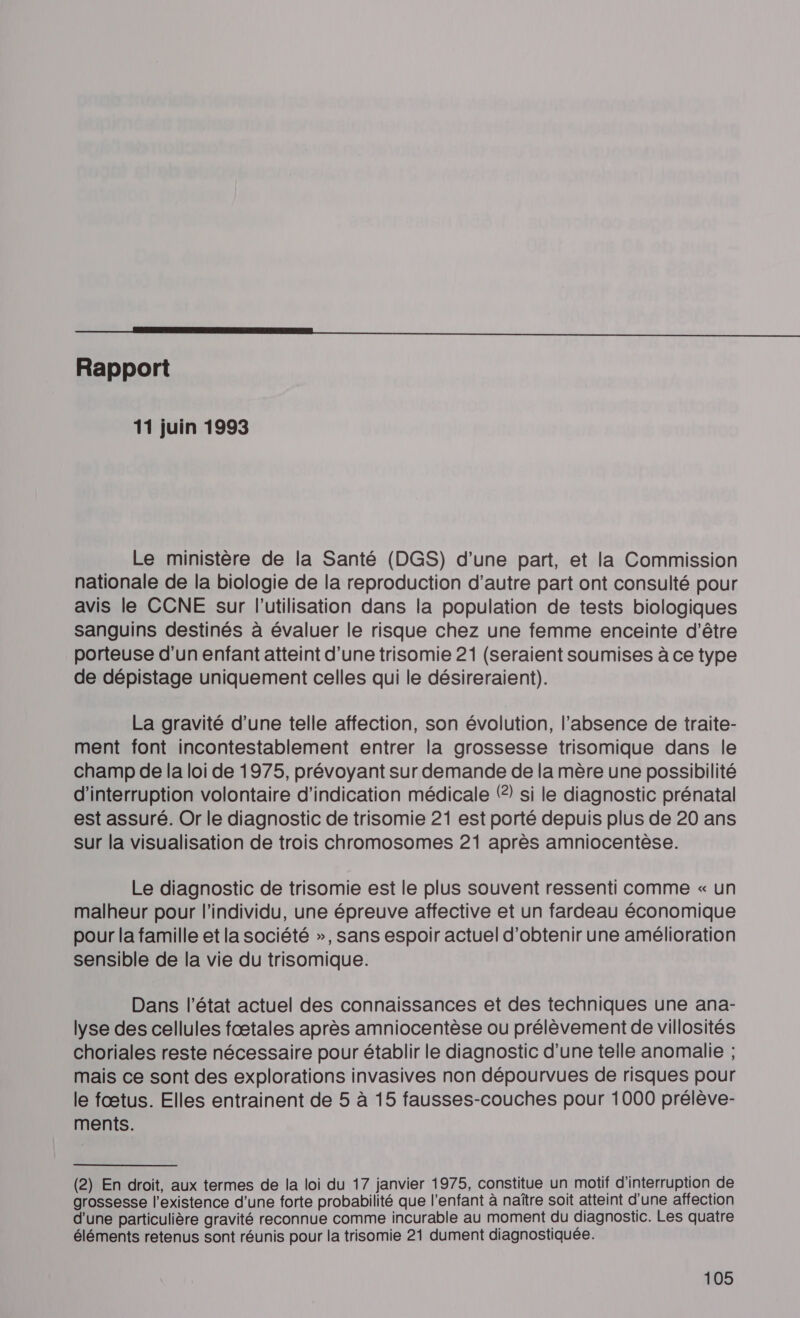 ST Rapport 11 juin 1993 Le ministère de la Santé (DGS) d’une part, et la Commission nationale de la biologie de la reproduction d'autre part ont consulté pour avis le CCNE sur l’utilisation dans la population de tests biologiques sanguins destinés à évaluer le risque chez une femme enceinte d'être porteuse d'un enfant atteint d’une trisomie 21 (seraient soumises à ce type de dépistage uniquement celles qui le désireraient). La gravité d’une telle affection, son évolution, l'absence de traite- ment font incontestablement entrer la grossesse trisomique dans le champ de la loi de 1975, prévoyant sur demande de la mère une possibilité d'interruption volontaire d'indication médicale () si le diagnostic prénatal est assuré. Or le diagnostic de trisomie 21 est porté depuis plus de 20 ans Sur la visualisation de trois chromosomes 21 après amniocentèse. Le diagnostic de trisomie est le plus souvent ressenti comme « un malheur pour l'individu, une épreuve affective et un fardeau économique pour la famille et la société », sans espoir actuel d'obtenir une amélioration sensible de la vie du trisomique. Dans l’état actuel des connaissances et des techniques une ana- lyse des cellules fætales après amniocentèse ou prélèvement de villosités choriales reste nécessaire pour établir le diagnostic d'une telle anomalie ; mais ce sont des explorations invasives non dépourvues de risques pour le fœtus. Elles entrainent de 5 à 15 fausses-couches pour 1000 prélève- ments. (2) En droit, aux termes de la loi du 17 janvier 1975, constitue un motif d'interruption de grossesse l'existence d’une forte probabilité que l'enfant à naître soit atteint d'une affection d'une particulière gravité reconnue comme incurable au moment du diagnostic. Les quatre éléments retenus sont réunis pour la trisomie 21 dument diagnostiquée.