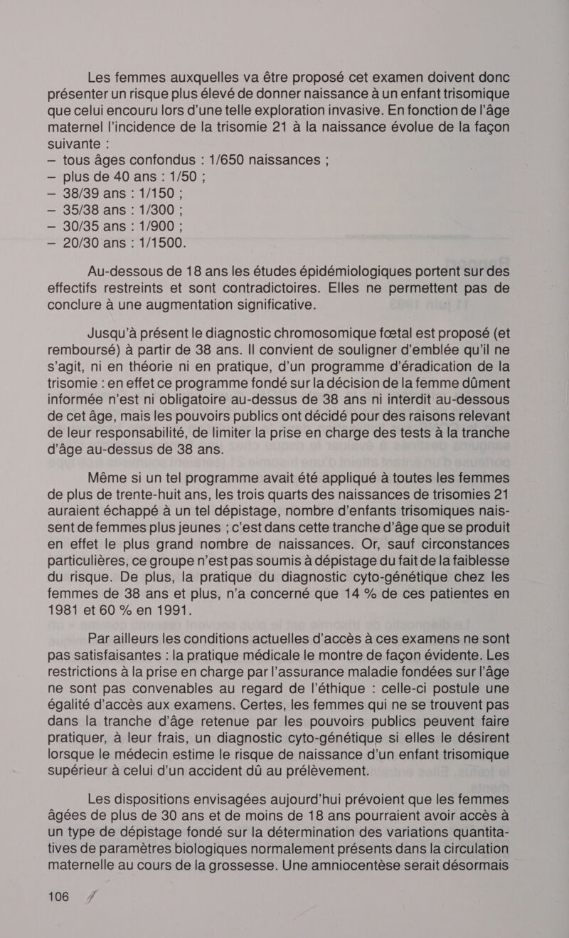 Les femmes auxquelles va être proposé cet examen doivent donc présenter un risque plus élevé de donner naissance à un enfant trisomique que celui encouru lors d’une telle exploration invasive. En fonction de l’âge maternel l'incidence de la trisomie 21 à la naissance évolue de la façon suivante : — tous âges confondus : 1/650 naissances ; plus de 40 ans : 1/50 ; 38/39 ans : 1/150 ; 35/38 ans : 1/300 ; 30/35 ans : 1/900 ; 20/30 ans : 1/1500. Au-dessous de 18 ans les études épidémiologiques portent sur des effectifs restreints et sont contradictoires. Elles ne permettent pas de conclure à une augmentation significative. Jusqu'à présent le diagnostic chromosomique fœtal est proposé (et remboursé) à partir de 38 ans. Il convient de souligner d'emblée qu'il ne s’agit, ni en théorie ni en pratique, d’un programme d’éradication de la trisomie : en effet ce programme fondé sur la décision de la femme dûment informée n'est ni obligatoire au-dessus de 38 ans ni interdit au-dessous de cet âge, mais les pouvoirs publics ont décidé pour des raisons relevant de leur responsabilité, de limiter la prise en charge des tests à la tranche d'âge au-dessus de 38 ans. Même si un tel programme avait été appliqué à toutes les femmes de plus de trente-huit ans, les trois quarts des naissances de trisomies 21 auraient échappé à un tel dépistage, nombre d'enfants trisomiques nais- sent de femmes plus jeunes ; c'est dans cette tranche d'âge que se produit en effet le plus grand nombre de naissances. Or, sauf circonstances particulières, ce groupe n’est pas soumis à dépistage du fait de la faiblesse du risque. De plus, la pratique du diagnostic cyto-génétique chez les femmes de 38 ans et plus, n’a concerné que 14 % de ces patientes en 1981 et 60 % en 1991. Par ailleurs les conditions actuelles d'accès à ces examens ne sont pas satisfaisantes : la pratique médicale le montre de façon évidente. Les restrictions à la prise en charge par l'assurance maladie fondées sur l’âge ne sont pas convenables au regard de l'éthique : celle-ci postule une égalité d'accès aux examens. Certes, les femmes qui ne se trouvent pas dans la tranche d’âge retenue par les pouvoirs publics peuvent faire pratiquer, à leur frais, un diagnostic cyto-génétique si elles le désirent lorsque le médecin estime le risque de naissance d’un enfant trisomique supérieur à celui d’un accident dû au prélèvement. Les dispositions envisagées aujourd’hui prévoient que les femmes âgées de plus de 30 ans et de moins de 18 ans pourraient avoir accès à un type de dépistage fondé sur la détermination des variations quantita- tives de paramètres biologiques normalement présents dans la circulation maternelle au cours de la grossesse. Une amniocentèse serait désormais