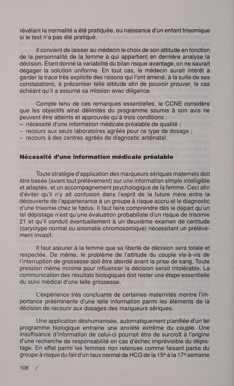 révélant la normalité a été pratiquée, ou naissance d’un enfant trisomique si le test n’a pas été pratiqué. I convient de laisser au médecin le choix de son attitude en fonction de la personnalité de la femme à qui appartient en dernière analyse la décision. Étant donné la variabilité du bilan risque-avantage, on ne saurait dégager la solution uniforme. En tout cas, le médecin aurait intérêt à garder la trace très explicite des raisons qui l’ont amené, à la suite de ses constatations, à préconiser telle attitude afin de pouvoir prouver, le cas échéant qu'il a assumé sa mission avec diligence. Compte tenu de ces remarques essentielles, le CCNE considère que les objectifs ainsi délimités du programme soumis à son avis ne peuvent être atteints et approuvés qu’à trois conditions : — nécessité d’une information médicale préalable de qualité ; : — recours aux seuls laboratoires agréés pour ce type de dosage ; — recours à des centres agréés de diagnostic anténatal. Nécessité d’une information médicale préalable Toute stratégie d'application des marqueurs sériques maternels doit être basée (avant tout prélèvement) sur une information simple intelligible et adaptée, et un accompagnement psychologique de la femme. Ceci afin d'éviter qu’il n’y ait confusion dans l'esprit de la future mère entre la découverte de l'appartenance à un groupe à risque accru et le diagnostic d’une trisomie chez le fœtus. Il faut faire comprendre dès le départ qu’un tel dépistage n’est qu'une évaluation probabiliste d’un risque de trisomie 21 et qu'il conduit éventuellement à un deuxième examen de certitude (caryotype normal ou anomalie chromosomique) nécessitant un prélève- ment invasif. Il faut assurer à la femme que sa liberté de décision sera totale et respectée. De même, le problème de l'attitude du couple vis-à-vis de l'interruption de grossesse doit être abordé avant la prise de sang. Toute pression même minime pour influencer la décision serait intolérable. La communication des résultats biologiques doit rester une étape essentielle du suivi médical d’une telle grossesse. L'expérience très concluante de certaines maternités montre l'im- portance prééminente d’une telle information parmi les éléments de la décision de recourir aux dosages des marqueurs sériques. Une application déshumanisée, automatiquement planifiée d’un tel programme biologique entraine une anxiété extrême du couple. Une insuffisance d'information de celui-ci pourrait être de surcroît à l’origine d’une recherche de responsabilité en cas d'échec imprévisible du dépis- tage. En effet parmi les femmes non retenues comme faisant partie du groupe à risque du fait d’un taux normal de HCG de la 15° à la 17° semaine