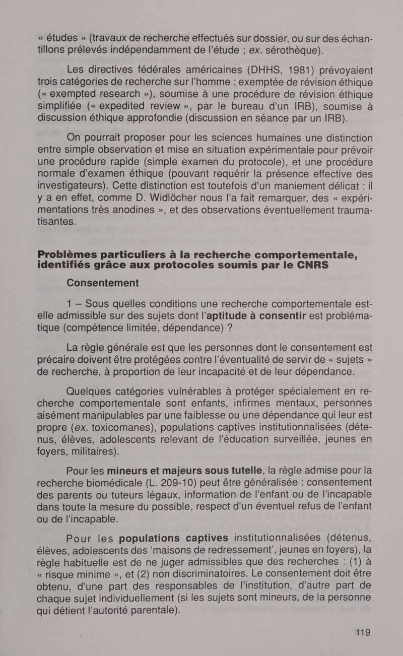 « études » (travaux de recherche effectués sur dossier, ou sur des échan- tillons prélevés indépendamment de l'étude ; ex. sérothèque). Les directives fédérales américaines (DHHS, 1981) prévoyaient trois catégories de recherche sur l'homme : exemptée de révision éthique (« exempted research »), soumise à une procédure de révision éthique simplifiée (« expedited review », par le bureau d'un IRB), soumise à discussion éthique approfondie (discussion en séance par un IRB). On pourrait proposer pour les sciences humaines une distinction entre simple observation et mise en situation expérimentale pour prévoir une procédure rapide (simple examen du protocole), et une procédure normale d'examen éthique (pouvant requérir la présence effective des investigateurs). Cette distinction est toutefois d’un maniement délicat : il y a en effet, comme D. Widlôcher nous l’a fait remarquer, des « expéri- mentations très anodines », et des observations éventuellement trauma- tisantes. Problèmes particuliers à la recherche comportementale, identifiés grâce aux protocoles soumis par le CNRS Consentement 1 — Sous quelles conditions une recherche comportementale est- elle admissible sur des sujets dont l’aptitude à consentir est probléma- tique (compétence limitée, dépendance) ? La règle générale est que les personnes dont le consentement est précaire doivent être protégées contre l'éventualité de servir de « sujets » de recherche, à proportion de leur incapacité et de leur dépendance. Quelques catégories vulnérables à protéger spécialement en re- cherche comportementale sont enfants, infirmes mentaux, personnes aisément manipulables par une faiblesse ou une dépendance qui leur est propre (ex. toxicomanes), populations captives institutionnalisées (déte- nus, élèves, adolescents relevant de l'éducation surveillée, jeunes en foyers, militaires). Pour les mineurs et majeurs sous tutelle, la règle admise pour la recherche biomédicale (L. 209-10) peut être généralisée : consentement des parents ou tuteurs légaux, information de l’enfant ou de l’incapable dans toute la mesure du possible, respect d’un éventuel refus de l'enfant ou de l’incapable. Pour les populations captives institutionnalisées (détenus, élèves, adolescents des ‘maisons de redressement’, jeunes en foyers), la règle habituelle est de ne juger admissibles que des recherches : (1) à « risque minime », et (2) non discriminatoires. Le consentement doit être obtenu, d'une part des responsables de l'institution, d'autre part de chaque sujet individuellement (si les sujets sont mineurs, de la personne qui détient l’autorité parentale).