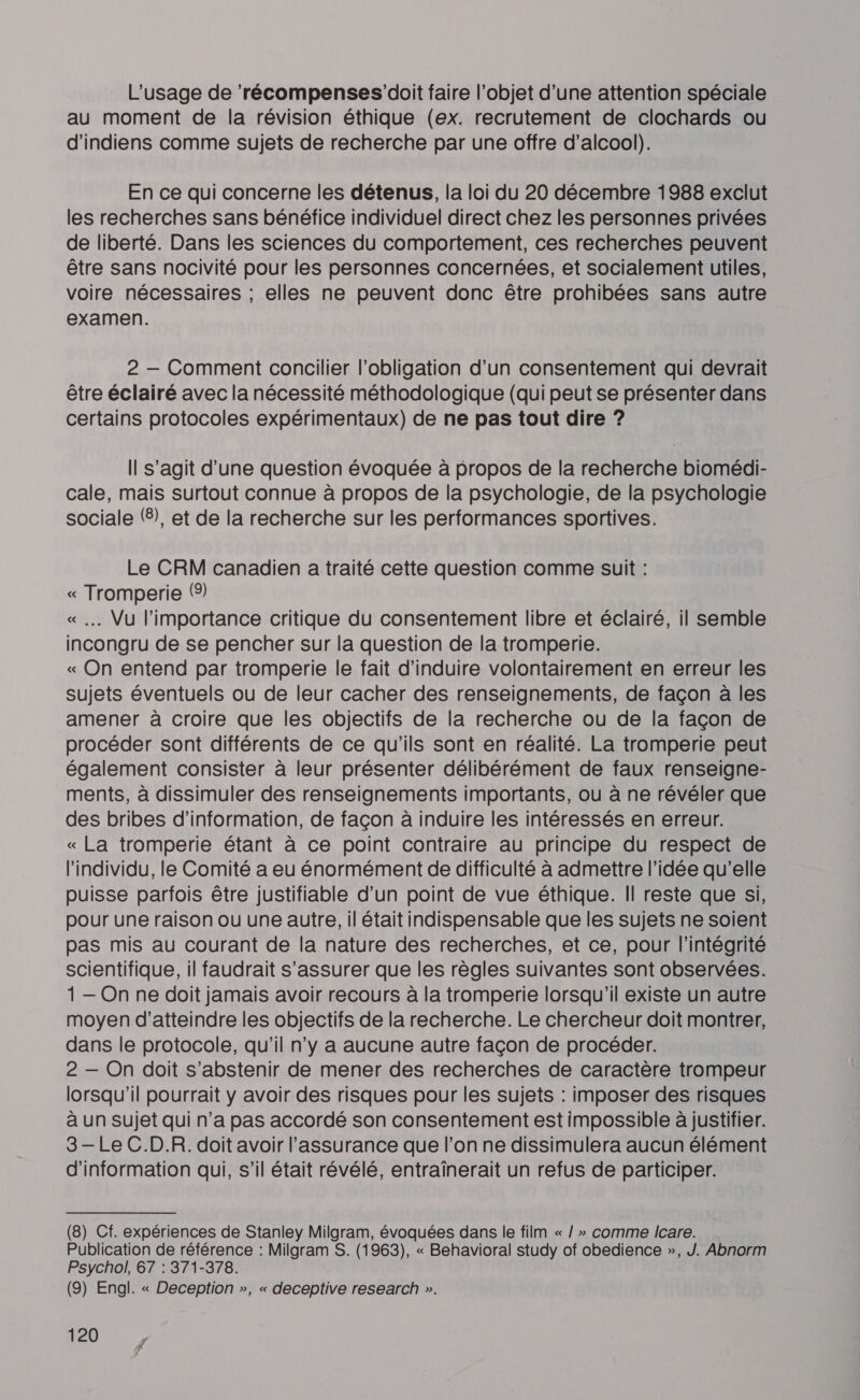 L'usage de ‘récompenses’doit faire l’objet d’une attention spéciale au moment de la révision éthique (ex. recrutement de clochards ou d'indiens comme sujets de recherche par une offre d'alcool). En ce qui concerne les détenus, la loi du 20 décembre 1988 exclut les recherches sans bénéfice individuel direct chez les personnes privées de liberté. Dans les sciences du comportement, ces recherches peuvent être sans nocivité pour les personnes concernées, et socialement utiles, voire nécessaires ; elles ne peuvent donc être prohibées sans autre examen. 2 — Comment concilier l'obligation d’un consentement qui devrait être éclairé avec la nécessité méthodologique (qui peut se présenter dans certains protocoles expérimentaux) de ne pas tout dire ? Il s’agit d’une question évoquée à propos de la recherche bioméai- cale, mais surtout connue à propos de la psychologie, de la psychologie sociale (6), et de la recherche sur les performances sportives. Le CRM canadien a traité cette question comme suit : « nas (9) . Vu l'importance critique du consentement libre et éclairé, il semble pres de se pencher sur la question de la tromperie. « On entend par tromperie le fait d’induire volontairement en erreur les sujets éventuels ou de leur cacher des renseignements, de façon à les amener à croire que les objectifs de la recherche ou de la façon de procéder sont différents de ce qu'ils sont en réalité. La tromperie peut également consister à leur présenter délibérément de faux renseigne- ments, à dissimuler des renseignements importants, ou à ne révéler que des bribes d’information, de façon à induire les intéressés en erreur. « La tromperie étant à ce point contraire au principe du respect de l'individu, le Comité a eu énormément de difficulté à admettre l’idée qu’elle puisse parfois être justifiable d’un point de vue éthique. Il reste que si, pour une raison ou une autre, il était indispensable que les sujets ne soient pas mis au courant de la nature des recherches, et ce, pour l'intégrité scientifique, il faudrait s'assurer que les règles suivantes sont observées. 1 — On ne doit jamais avoir recours à la tromperie lorsqu'il existe un autre moyen d'atteindre les objectifs de la recherche. Le chercheur doit montrer, dans le protocole, qu'il n’y a aucune autre façon de procéder. 2 — On doit s'abstenir de mener des recherches de caractère trompeur lorsqu'il pourrait y avoir des risques pour les sujets : imposer des risques à un sujet qui n’a pas accordé son consentement est impossible à justifier. 3 — Le C.D.R. doit avoir l'assurance que l’on ne dissimulera aucun élément d'information qui, s’il était révélé, entraïînerait un refus de participer. (8) Cf. expériences de Stanley Milgram, évoquées dans le film « / » comme Icare. Publication de référence : Milgram S. (1963), « Behavioral study of obedience », J. Abnorm Psychol, 67 : 371-378. (9) Engl. « Deception », « deceptive research ».