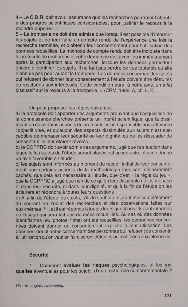 4—Le C.D.R. doit avoir l'assurance que les recherches pourraient aboutir à des progrès scientifiques considérables, pour justifier le recours à la moindre duperie. 5 — La tromperie ne doit être admise que lorsqu'il est possible d'informer les sujets et de leur faire un compte rendu de l’expérience une fois la recherche terminée, et d'obtenir leur consentement pour l’utilisation des données recueillies. La méthode de compte rendu doit être indiquée dans le protocole de recherche et cette démarche doit avoir lieu immédiatement après la participation aux recherches, lorsque les données permettent encore d'identifier les sujets. Il ne faut pas perdre de vue toutefois qu’elle n’annule pas pour autant la tromperie. Les données concernant les sujets qui refusent de donner leur consentement à l’étude doivent être détruites ou restituées aux intéressés. Cette condition aura, à notre avis, un effet dissuasif sur le recours à la tromperie » (CRM, 1986, À, ch. 5, F) On peut proposer les règles suivantes : a) le protocole doit apporter des arguments prouvant que l’acquisition de la connaissance cherchée présente un intérêt scientifique, que la dissi- mulation de certains aspects du protocole est indispensable pour atteindre l'objectif visé, et qu'aucun des aspects dissimulés aux sujets n’est sus- ceptible de menacer leur sécurité ou leur dignité, ou de les dissuader de consentir s'ils leur étaient révélés ; b) le CCPPRC doit avoir admis ces arguments, jugé que la situation dans laquelle les sujets de l'étude seront placés est acceptable, et avoir donné un avis favorable à l'étude ; c) les sujets sont informés au moment du recueil initial de leur consente- ment que certains aspects de la méthodologie leur sont délibérément cachés, que cela est nécessaire à l'étude, que c’est « la règle du jeu », que le CCPPRC a jugé que rien de ce qu'on leur dissimule ne les menace ni dans leur sécurité, ni dans leur dignité, et qu’à la fin de l'étude on les éclairera et répondra à toutes leurs questions ; d) A la fin de l'étude les sujets, s'ils le souhaitent, sont mis complètement au courant de l’objet des recherches et des observations faites sur eux-mêmes (0), etil est répondu à toutes leurs questions. Ils sontinformés de l’usage qui sera fait des données recueillies. Au cas où des données identifiantes (ex. photos, films) ont été recueillies, les personnes concer- nées doivent donner un consentement explicite à leur utilisation. Les données identifiantes concernant des personnes qui refusent de consentir à l’utilisation qu’on veut en faire seront détruites ou restituées aux intéressés. Sécurité 1 — Comment évaluer les risques psychologiques, et les sé- quelles éventuelles pour les sujets, d’une recherche comportementale ? (10) En anglais : debriefing.