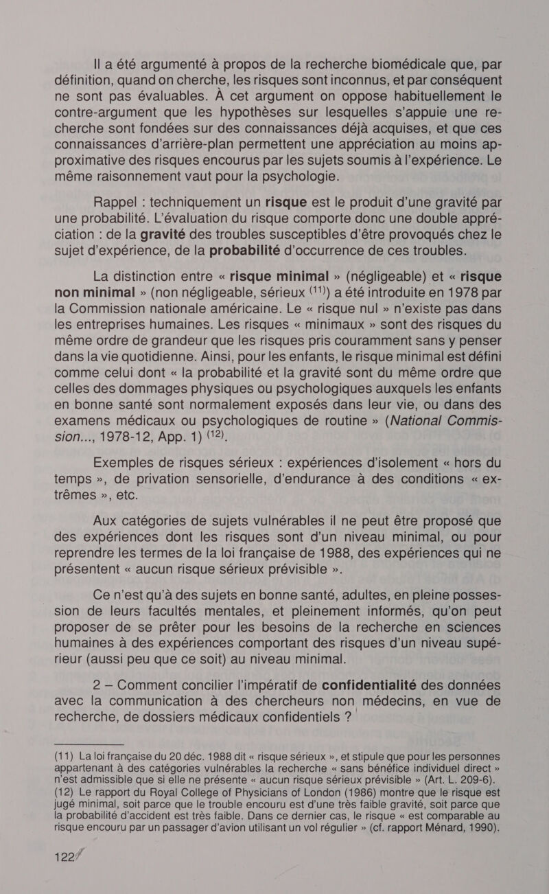 Il a été argumenté à propos de la recherche biomédicale que, par définition, quand on cherche, les risques sont inconnus, et par conséquent ne sont pas évaluables. À cet argument on oppose habituellement le contre-argument que les hypothèses sur lesquelles s'appuie une re- cherche sont fondées sur des connaissances déjà acquises, et que ces connaissances d’arrière-plan permettent une appréciation au moins ap- proximative des risques encourus par les sujets soumis à l'expérience. Le même raisonnement vaut pour la psychologie. Rappel : techniquement un risque est le produit d’une gravité par une probabilité. L'évaluation du risque comporte donc une double appré- ciation : de la gravité des troubles susceptibles d'être provoqués chez le sujet d'expérience, de la probabilité d’occurrence de ces troubles. La distinction entre « risque minimal » (négligeable) et « risque non minimal » (non négligeable, sérieux (11) a été introduite en 1978 par la Commission nationale américaine. Le « risque nul » n'existe pas dans les entreprises humaines. Les risques « minimaux » sont des risques du même ordre de grandeur que les risques pris couramment sans y penser dans la vie quotidienne. Ainsi, pour les enfants, le risque minimal est défini comme celui dont « la probabilité et la gravité sont du même ordre que celles des dommages physiques ou psychologiques auxquels les enfants en bonne santé sont normalement exposés dans leur vie, ou dans des examens médicaux où psychologiques de routine » (National Commis- sion.…, 1978-12, App. 1) (12). Exemples de risques sérieux : expériences d'isolement « hors du temps », de privation sensorielle, d'endurance à des conditions « ex- trêmes », etc. Aux catégories de sujets vulnérables il ne peut être proposé que des expériences dont les risques sont d’un niveau minimal, ou pour reprendre les termes de la loi française de 1988, des expériences qui ne présentent « aucun risque sérieux prévisible ». Ce n’est qu’à des sujets en bonne santé, adultes, en pleine posses- sion de leurs facultés mentales, et pleinement informés, qu'on peut proposer de se prêter pour les besoins de la recherche en sciences humaines à des expériences comportant des risques d’un niveau supé- rieur (aussi peu que ce soit) au niveau minimal. 2 — Comment concilier l'impératif de confidentialité des données avec la communication à des chercheurs non médecins, en vue de recherche, de dossiers médicaux confidentiels ? (11) La loi française du 20 déc. 1988 dit « risque sérieux », et stipule que pour les personnes appartenant à des catégories vulnérables la recherche « sans bénéfice individuel direct » n'est admissible que si elle ne présente « aucun risque sérieux prévisible » (Art. L. 209-6). (12) Le rapport du Royal College of Physicians of London (1986) montre que le risque est jugé minimal, soit parce que le trouble encouru est d'une très faible gravité, soit parce que la probabilité d'accident est très faible. Dans ce dernier cas, le risque « est comparable au risque encouru par un passager d'avion utilisant un vol régulier » (cf. rapport Ménard, 1990). 1227