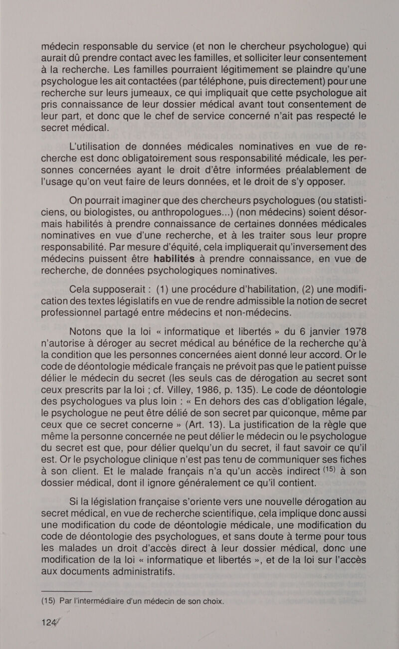 médecin responsable du service (et non le chercheur psychologue) qui aurait dû prendre contact avec les familles, et solliciter leur consentement à la recherche. Les familles pourraient légitimement se plaindre qu'une psychologue les ait contactées (par téléphone, puis directement) pour une recherche sur leurs jumeaux, ce qui impliquait que cette psychologue ait pris connaissance de leur dossier médical avant tout consentement de leur part, et donc que le chef de service concerné n'ait pas respecté le secret médical. L'utilisation de données médicales nominatives en vue de re- cherche est donc obligatoirement sous responsabilité médicale, les per- sonnes concernées ayant le droit d'être informées préalablement de l'usage qu'on veut faire de leurs données, et le droit de s’y opposer. On pourrait imaginer que des chercheurs psychologues (ou statisti- ciens, ou biologistes, ou anthropologues...) (non médecins) soient désor- mais habilités à prendre connaissance de certaines données médicales nominatives en vue d’une recherche, et à les traiter sous leur propre responsabilité. Par mesure d'équité, cela impliquerait qu'inversement des médecins puissent être habilités à prendre connaissance, en vue de recherche, de données psychologiques nominatives. Cela supposerait : (1) une procédure d’habilitation, (2) une modifi- cation des textes législatifs en vue de rendre admissible la notion de secret professionnel partagé entre médecins et non-médecins. Notons que la loi « informatique et libertés » du 6 janvier 1978 n'autorise à déroger au secret médical au bénéfice de la recherche qu’à la condition que les personnes concernées aient donné leur accord. Or le code de déontologie médicale français ne prévoit pas que le patient puisse délier le médecin du secret (les seuls cas de dérogation au secret sont ceux prescrits par la loi ; cf. Villey, 1986, p. 135). Le code de déontologie des psychologues va plus loin : « En dehors des cas d'obligation légale, le psychologue ne peut être délié de son secret par quiconque, même par ceux que ce secret concerne » (Art. 13). La justification de la règle que même la personne concernée ne peut délier le médecin ou le psychologue du secret est que, pour délier quelqu'un du secret, il faut savoir ce qu'il est. Or le psychologue clinique n’est pas tenu de communiquer ses fiches à son client. Et le malade français n'a qu'un accès indirect (5) à son dossier médical, dont il ignore généralement ce qu'il contient. Si la législation française s'oriente vers une nouvelle dérogation au secret médical, en vue de recherche scientifique, cela implique donc aussi une modification du code de déontologie médicale, une modification du code de déontologie des psychologues, et sans doute à terme pour tous les malades un droit d'accès direct à leur dossier médical, donc une modification de la loi « informatique et libertés », et de la loi sur l'accès aux documents administratifs. (15) Par l'intermédiaire d’un médecin de son choix.