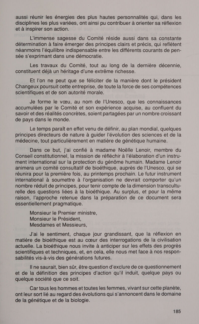 aussi réunir les énergies des plus hautes personnalités qui, dans les disciplines les plus variées, ont ainsi pu contribuer à orienter sa réflexion et à inspirer son action. L'immense sagesse du Comité réside aussi dans sa constante détermination à faire émerger des principes clairs et précis, qui reflètent néanmoins l'équilibre indispensable entre les différents courants de pen- sée s'exprimant dans une démocratie. Les travaux du Comité, tout au long de la dernière décennie, constituent déjà un héritage d’une extrême richesse. Et l’on ne peut que se féliciter de la manière dont le président Changeux poursuit cette entreprise, de toute la force de ses compétences scientifiques et de son autorité morale. Je forme le vœu, au nom de l'Unesco, que les connaissances accumulées par le Comité et son expérience acquise, au confluent du savoir et des réalités concrètes, soient partagées par un nombre croissant de pays dans le monde. Le temps paraît en effet venu de définir, au plan mondial, quelques principes directeurs de nature à guider l’évolution des sciences et de la médecine, tout particulièrement en matière de génétique humaine. Dans ce but, j'ai confié à madame Noëlle Lenoir, membre du Conseil constitutionnel, la mission de réfléchir à l'élaboration d’un instru- ment international sur la protection du génôme humain. Madame Lenoir animera un comité consultatif de bioéthique, auprès de l'Unesco, qui se réunira pour la première fois, au printemps prochain. Le futur instrument international à soumettre à l’organisation ne devrait comporter qu'un nombre réduit de principes, pour tenir compte de la dimension transcultu- relle des questions liées à la bioéthique. Au surplus, et pour la même raison, l'approche retenue dans la préparation de ce document sera essentiellement pragmatique. Monsieur le Premier ministre, Monsieur le Président, Mesdames et Messieurs, J'ai le sentiment, chaque jour grandissant, que la réflexion en matière de bioéthique est au cœur des interrogations de la civilisation actuelle. La bioéthique nous invite à anticiper sur les effets des progrès scientifiques et techniques, et, en cela, elle nous met face à nos respon- sabilités vis-à-vis des générations futures. Ilne saurait, bien sûr, être question d’exclure de ce questionnement et de la définition des principes d'action qu'il induit, quelque pays ou quelque société que ce soit. Car tous les hommes et toutes les femmes, vivant sur cette planète, ont leur sort lié au regard des évolutions qui s’annoncent dans le domaine de la génétique et de la biologie.