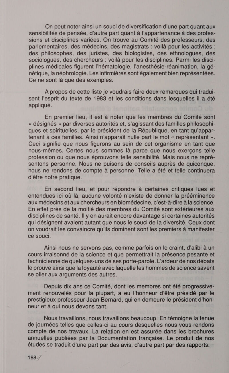 On peut noter ainsi un souci de diversification d’une part quant aux sensibilités de pensée, d'autre part quant à l’appartenance à des profes- sions et disciplines variées. On trouve au Comité des professeurs, des parlementaires, des médecins, des magistrats : voilà pour les activités ; des philosophes, des juristes, des biologistes, des ethnologues, des sociologues, des chercheurs : voilà pour les disciplines. Parmi les disci- plines médicales figurent l’hématologie, l’anesthésie-réanimation, la gé- nétique, la néphrologie. Les infirmières sont également bien représentées. Ce ne sont là que des exemples. À propos de cette liste je voudrais faire deux remarques qui tradui- sent l'esprit du texte de 1983 et les conditions dans lesquelles il a été appliqué. En premier lieu, il est à noter que les membres du Comité sont « désignés » par diverses autorités et, s'agissant des familles philosophi- ques et spirituelles, par le président de la République, en tant qu’appar- tenant à ces familles. Ainsi n'apparaît nulle part le mot « représentant ». Ceci signifie que nous figurons au sein de cet organisme en tant que nous-mêmes. Certes nous sommes là parce que nous exerçons telle profession ou que nous éprouvons telle sensibilité. Mais nous ne repré- sentons personne. Nous ne puisons de conseils auprès de quiconque, nous ne rendons de compte à personne. Telle a été et telle continuera d'être notre pratique. En second lieu, et pour répondre à certaines critiques lues et entendues ici où là, aucune volonté n'existe de donner la prééminence aux médecins et aux chercheurs en biomédecine, c’est-à-dire à la science. En effet près de la moitié des membres du Comité sont extérieures aux disciplines de santé. Il y en aurait encore davantage si certaines autorités qui désignent avaient autant que nous le souci de la diversité. Ceux dont on voudrait les convaincre qu'ils dominent sont les premiers à manifester ce SOUCI. Ainsi nous ne servons pas, comme parfois on le craint, d’alibi à un cours irraisonné de la science et que permettrait la présence pesante et technicienne de quelques-uns de ses porte-parole. L'ardeur de nos débats le prouve ainsi que la loyauté avec laquelle les hommes de science savent se plier aux arguments des autres. Depuis dix ans ce Comité, dont les membres ont été progressive- ment renouvelés pour la plupart, a eu l'honneur d’être présidé par le prestigieux professeur Jean Bernard, qui en demeure le président d'hon- neur et à qui nous devons tant. Nous travaillons, nous travaillons beaucoup. En témoigne la tenue de journées telles que celles-ci au cours desquelles nous vous rendons compte de nos travaux. La relation en est assurée dans les brochures annuelles publiées par la Documentation française. Le produit de nos études se traduit d’une part par des avis, d’autre part par des rapports.