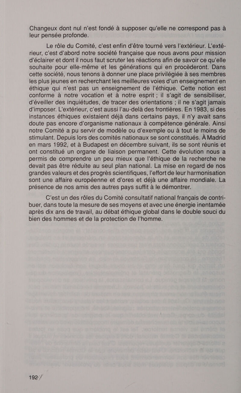 Changeux dont nul n’est fondé à supposer qu’elle ne correspond pas à leur pensée profonde. Le rôle du Comité, c’est enfin d’être tourné vers l'extérieur. L’exté- rieur, c’est d’abord notre société française que nous avons pour mission d'éclairer et dont il nous faut scruter les réactions afin de savoir ce qu’elle souhaite pour elle-même et les générations qui en procèderont. Dans cette société, nous tenons à donner une place privilégiée à ses membres les plus jeunes en recherchant les meilleures voies d’un enseignement en éthique qui n’est pas un enseignement de l'éthique. Cette notion est conforme à notre vocation et à notre esprit ; il s’agit de sensibiliser, d'éveiller des inquiétudes, de tracer des orientations ; il ne s’agit jamais d'imposer. L’extérieur, c'est aussi l'au-delà des frontières. En 1983, si des instances éthiques existaient déjà dans certains pays, il n’y avait sans doute pas encore d'organisme nationaux à compétence générale. Ainsi notre Comité a pu servir de modèle ou d'exemple ou à tout le moins de stimulant. Depuis lors des comités nationaux se sont constitués. À Madrid en mars 1992, et à Budapest en décembre suivant, ils se sont réunis et ont constitué un organe de liaison permanent. Cette évolution nous a permis de comprendre un peu mieux que l'éthique de la recherche ne devait pas être réduite au seul plan national. La mise en regard de nos grandes valeurs et des progrès scientifiques, l'effort de leur harmonisation sont une affaire européenne et d'ores et déjà une affaire mondiale. La présence de nos amis des autres pays suffit à le démontrer. C'est un des rôles du Comité consultatif national français de contri- buer, dans toute la mesure de ses moyens et avec une énergie inentamée après dix ans de travail, au débat éthique global dans le double souci du bien des hommes et de la protection de l’homme. 1927