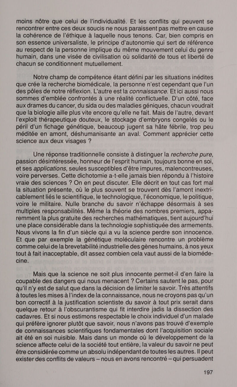 moins nôtre que celui de l'individualité. Et les conflits qui peuvent se rencontrer entre ces deux soucis ne nous paraissent pas mettre en cause la cohérence de l'éthique à laquelle nous tenons. Car, bien compris en son essence universaliste, le principe d'autonomie qui sert de référence au respect de la personne implique du même mouvement celui du genre humain, dans une visée de civilisation où solidarité de tous et liberté de chacun se conditionnent mutuellement. Notre champ de compétence étant défini par les situations inédites que crée la recherche biomédicale, la personne n’est cependant que l’un des pôles de notre réflexion. L'autre est la connaissance. Et ici aussi nous sommes d'emblée confrontés à une réalité conflictuelle. D'un côté, face aux drames du cancer, du sida ou des maladies géniques, chacun voudrait que la biologie aille plus vite encore qu'elle ne fait. Mais de l’autre, devant l'exploit thérapeutique douteux, le stockage d’embryons congelés ou le péril d’un fichage génétique, beaucoup jugent sa hâte fébrile, trop peu méditée en amont, déshumanisante an aval. Comment apprécier cette science aux deux visages ? Une réponse traditionnelle consiste à distinguer la recherche pure, passion désintéressée, honneur de l'esprit humain, toujours bonne en soi, et ses applications, seules susceptibles d'être impures, malencontreuses, voire perverses. Cette dichotomie a-t-elle jamais bien répondu à l’histoire vraie des sciences ? On en peut discuter. Elle décrit en tout cas fort mal la situation présente, où le plus souvent se trouvent dès l’amont inextri- cablement liés le scientifique, le technologique, l'économique, le politique, voire le militaire. Nulle branche du savoir n'échappe désormais à ses multiples responsabilités. Même la théorie des nombres premiers, appa- remment la plus gratuite des recherches mathématiques, tient aujourd’hui une place considérable dans la technologie sophistiquée des armements. Nous vivons la fin d’un siècle qui a vu la science perdre son innocence. Et que par exemple la génétique moléculaire rencontre un problème comme celui de la brevetabilité industrielle des gènes humains, à nos yeux tout à fait inacceptable, dit assez combien cela vaut aussi de la bioméde- cine. Mais que la science ne soit plus innocente permet-il d'en faire la coupable des dangers qui nous menacent ? Certains sautent le pas, pour qu'il n’y est de salut que dans la décision de limiter le savoir. Très attentifs à toutes les mises à l’index de la connaissance, nous ne croyons pas qu'un bon correctif à la justification scientiste du savoir à tout prix serait dans quelque retour à l’obscurantisme qui fit interdire jadis la dissection des cadavres. Et si nous estimons respectable le choix individuel d’un malade qui préfère ignorer plutôt que savoir, nous n'avons pas trouvé d'exemple de connaissances scientifiques fondamentales dont l'acquisition sociale ait été en soi nuisible. Mais dans un monde où le développement de la science affecte celui de la société tout entière, la valeur du savoir ne peut être considérée comme un absolu indépendant de toutes les autres. Il peut exister des conflits de valeurs — nous en avons rencontré — qui persuadent